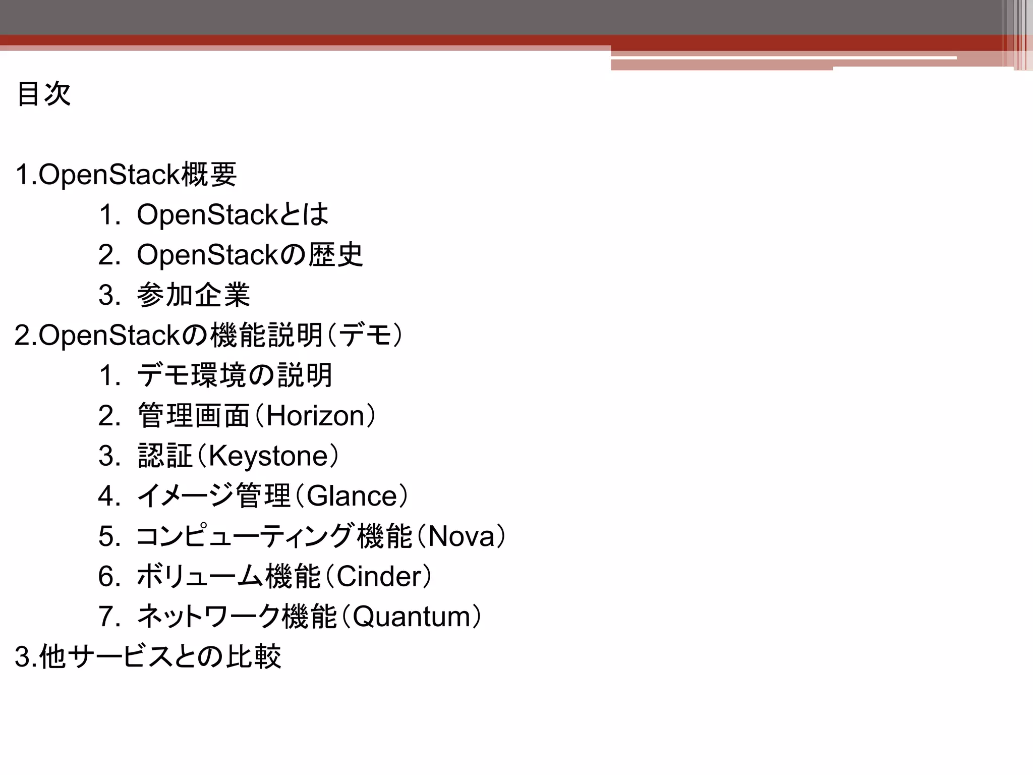 目次

1.OpenStack概要
     1. OpenStackとは
     2. OpenStackの歴史
2.OpenStackの機能説明（デモ）
     1. デモ環境の説明
     2. 管理画面（Horizon）
     3. 認証（Keystone）
     4. イメージ管理（Glance）
     5. コンピューティング機能（Nova）
     6. ボリューム機能（Cinder）
     7. ネットワーク機能（Quantum）
3.他サービスとの比較
 