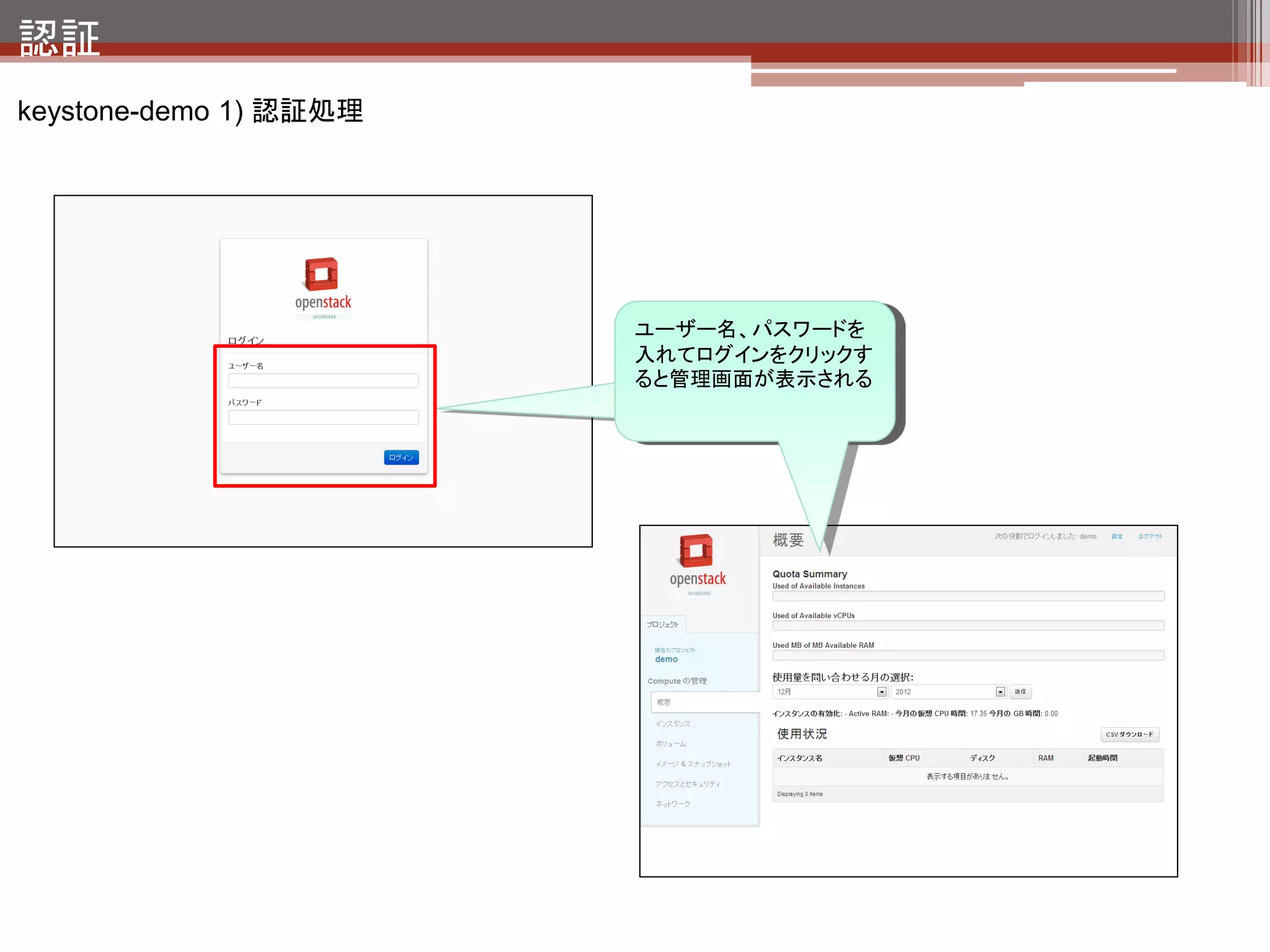 認証
keystone-demo 1.a) 認証処理の裏側 - トークンの発行 -



       client                     keystone-all        クライアントからkeystoneに対してユーザ
                                                       ID・パスワードで認証する。
                1) 認証要求                               認証が通るとトークンが発行される。

                2) トークンの発行
                                                       トークン：keystoneに認証されたユーザに発行され
                                                       る許可証



    コマンドでトークンを発行する
    $ curl ¥
     -X 'POST' ¥
     -d '{"auth":{"passwordCredentials":{"username": "demo", "password":"password"}}}' ¥
     -H 'Content-type: application/json' ¥
     http://localhost:5000/v2.0/tokens
                                                   ユーザ名、パスワードをセットしてkeystone
                                                   のAPIに投げる

    結果
    {"access": {"token": {"expires": "2012-12-22T05:55:05Z", "id":
    "a62be0784aee470d883ede36abcbd509"}, "serviceCatalog": {}, "user": {"username": "demo",
    "roles_links": [], "id": "fc6e7accbdde47a8931d0ba772e1001d", "roles": [], "name":
    "demo"}}}
                             発行されたトークン
 