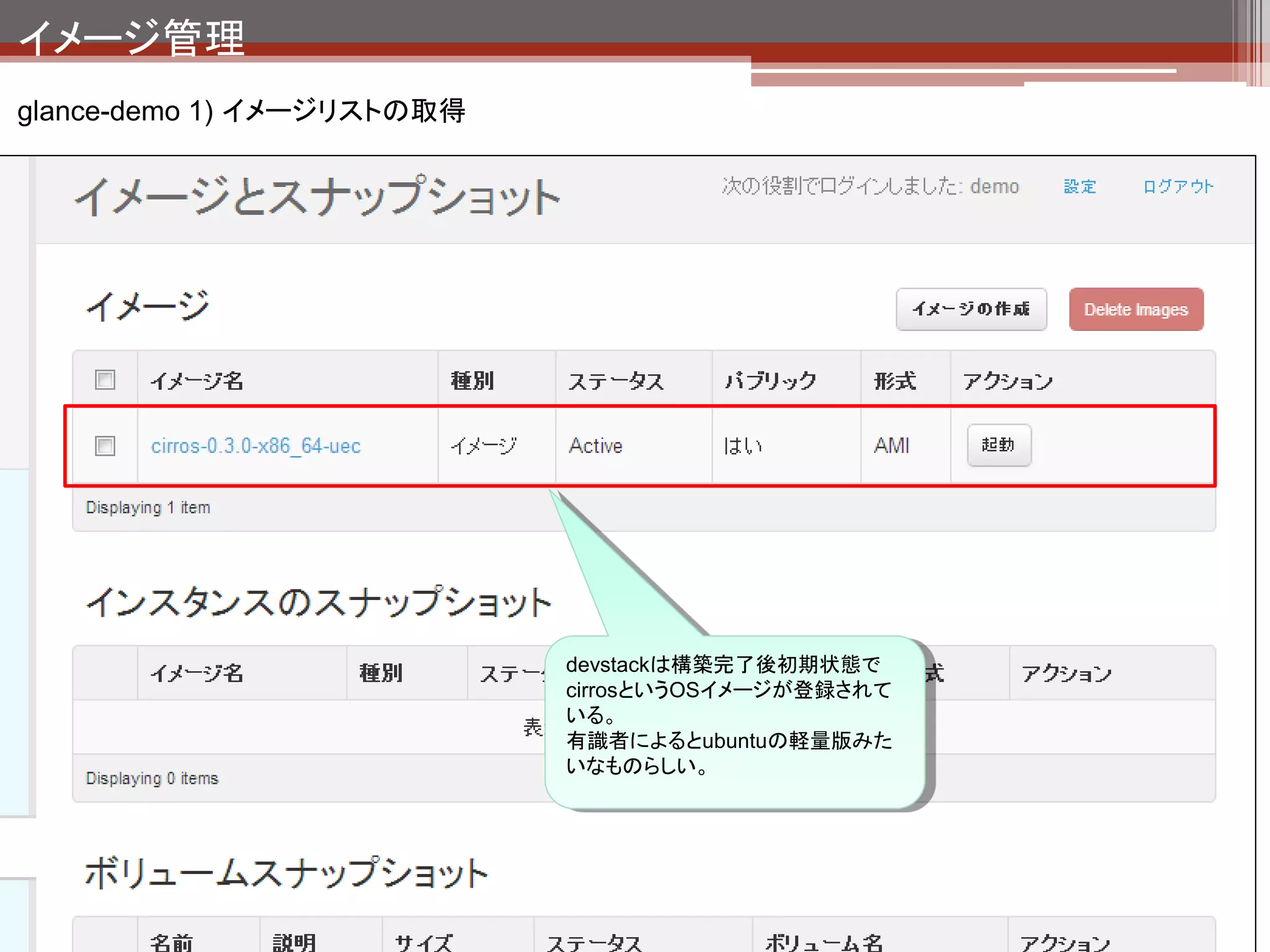 イメージ管理
glance-demo 1) イメージリストの取得
 登録されているイメージリストの取得
 $ glance image-list                              今管理画面に表示され
 +--------------------------------------+---------------------------------+-------------+------------------+-----
                                                  ているのはこれ。
 -------+--------+
 | ID                                   | Name                            | Disk Format | Container Format | Size
 | Status |
 +--------------------------------------+---------------------------------+-------------+------------------+-----
 -------+--------+
 | cf055b1d-a7f7-4a92-b2b8-df53f7bb06a3 | cirros-0.3.0-x86_64-uec         | ami         | ami              |
 25165824   | active |
 | 87f37a8d-f121-4411-9e54-e9804e16a254 | cirros-0.3.0-x86_64-uec-kernel | aki          | aki              |
 4731440    | active |
 | 5c1bbfad-2d53-4e6f-adb8-5d2c48b7aed6 | cirros-0.3.0-x86_64-uec-ramdisk | ari         | ari              |
 2254249    | active |
 +--------------------------------------+---------------------------------+-------------+------------------+-----
 -------+--------+

 イメージ保存先（ファイルシステム）
 $ ls -l /opt/stack/data/glance/images/
 -rw-r----- 1 user user    2254249 12月 6 16:10 5c1bbfad-2d53-4e6f-adb8-5d2c48b7aed6
 -rw-r----- 1 user user    4731440 12月 6 16:10 87f37a8d-f121-4411-9e54-e9804e16a254
 -rw-r----- 1 user user   25165824 12月 6 16:11 cf055b1d-a7f7-4a92-b2b8-df53f7bb06a3


                                                    IDと同名でファイルが作
                                                    成されている。
 