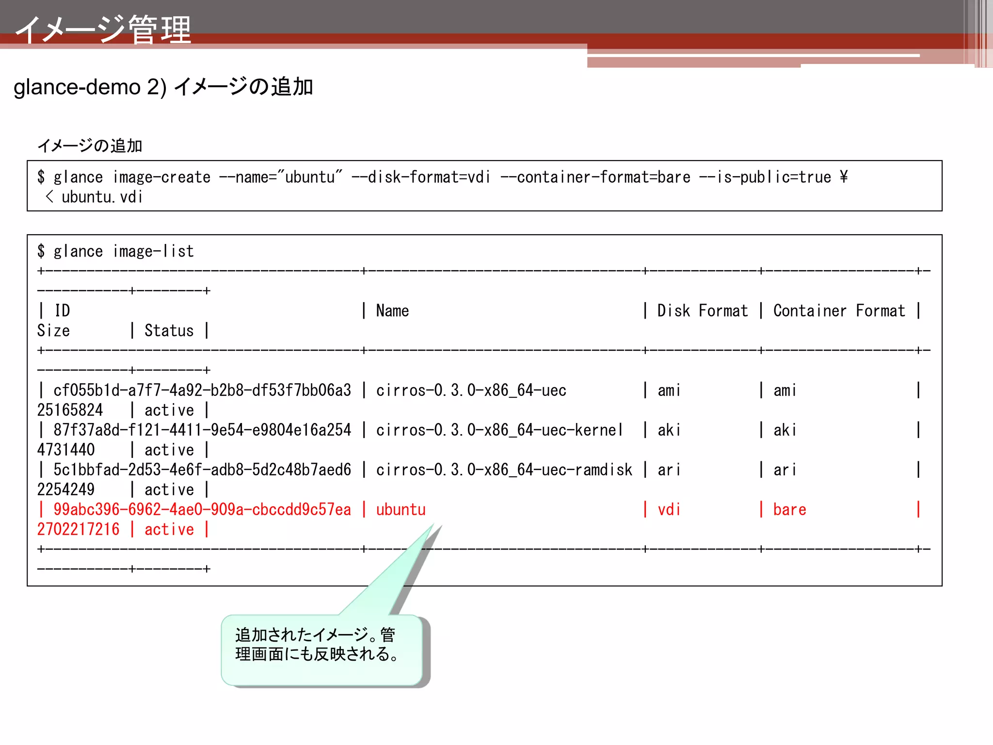 イメージ管理
glanceまとめ

 OpenStackのインスタンスのイメージ管理を担当している。
 主要なイメージ形式（RAW,ISO,各種仮想マシンイメージ）に対応し
  ている。

その他まめ知識

 イメージの登録はコマンドで実施する必要がある。管理画面からのイメージアップ
  ロードは（まだ）できない。
  ※HTTP経由で利用可能なイメージのみ管理画面から登録可

 コマンドのオプション形式を他OpenStackコンポーネントと統一するために、
  essex→folsomでオプションが大幅に変更されている。マニュアル通りにやってコ
  マンドが通らないときは、helpでオプションを確認すべし。
 