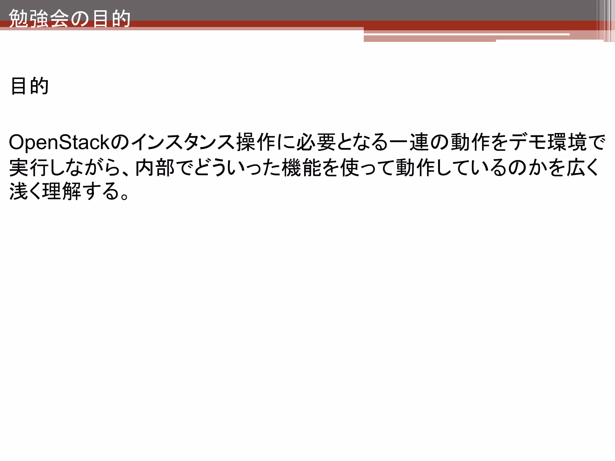 勉強会の目的


目的

OpenStackのインスタンス操作に必要となる一連の動作をデモ環境で
実行しながら、内部でどういった機能を使って動作しているのかを広く
浅く理解する。
 