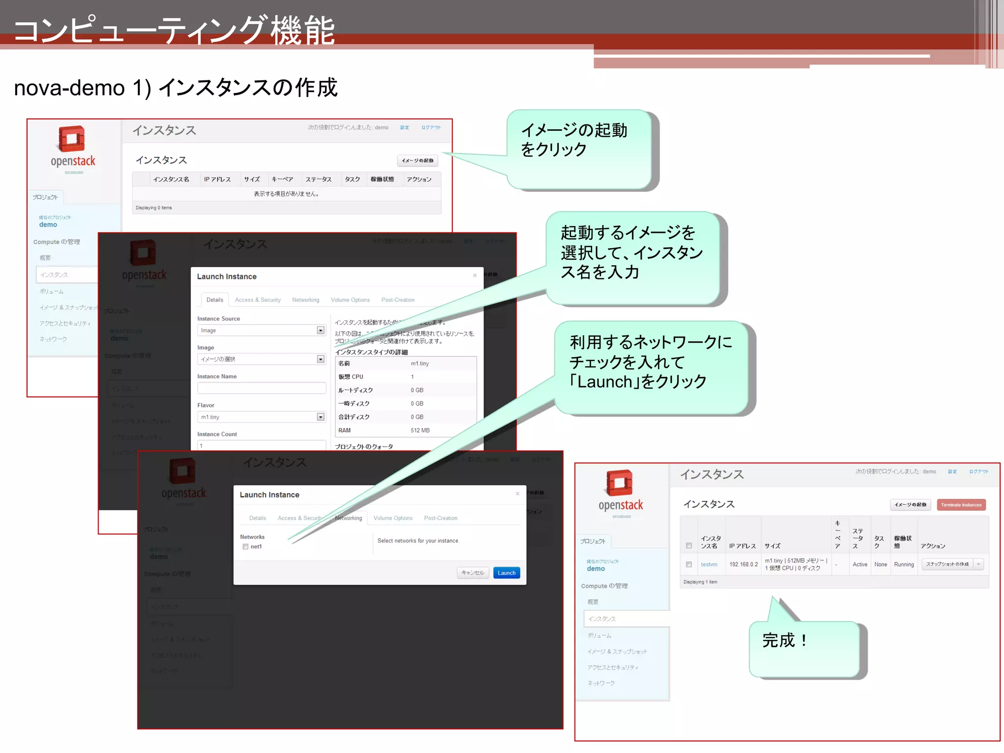 コンピューティング機能
nova-demo 1) インスタンスの作成の裏側




 インスタンス作成フロー
                                    OpenStack Compute API
                                    （Horizon,コマンド等）
 1.   API経由でリクエストを受け取る
 2.   インスタンスの作成＆起動命令をAMQPに投入              1

 3.   nova-schedulerがメッセージを受け取る                nova-api
 4.   インスタンスの起動ホストを決定してAMQPに投入
                                          2
 5.   nova-computeがメッセージを受け取る
 6.   quamtum経由でdhcpの設定（dnsmasq）               AMQP
 7.   glance経由でイメージコピー                                       5
                                      3         4                      6
 8.   Hypervisorからインスタンス起動                                                 quantum
                                     nova-                 nova-
                                   scheduler              compute
                                                                           glance
                                                    8                  7
                                                          Hypervisor
 