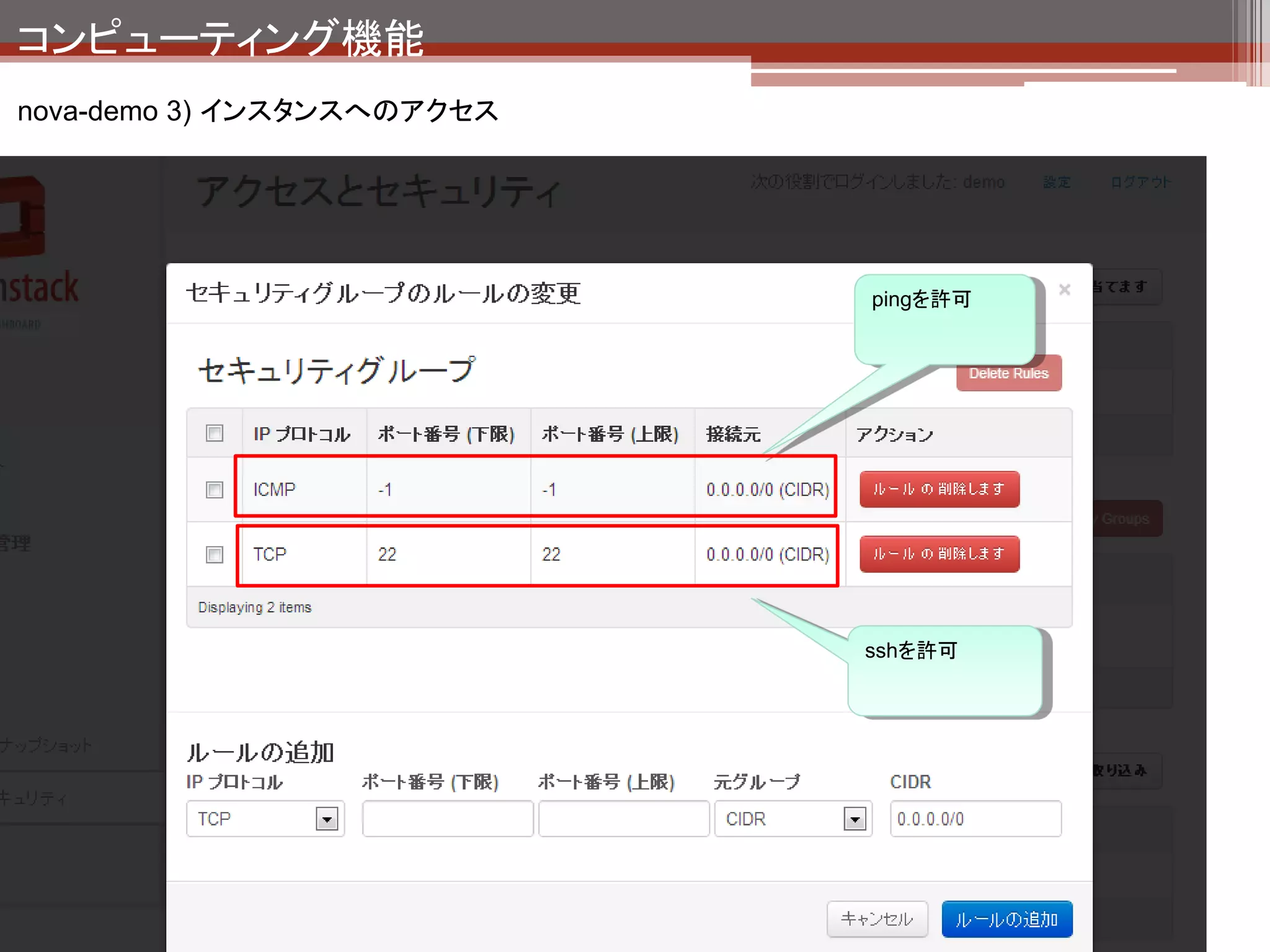コンピューティング機能
nova-demo 3) インスタンスへのアクセスの裏側



                                                              セキュリティ設定はホスト上
                                                              のiptablesで実現されている。




   ホスト上のiptablesの設定
  $ sudo iptables -L nova-compute-inst-1
  Chain nova-compute-inst-14 (1 references)
  target     prot opt source               destination
  DROP       all -- anywhere                anywhere            state INVALID
  ACCEPT     all -- anywhere                anywhere            state RELATED,ESTABLISHED
  nova-compute-provider all -- anywhere                anywhere
  ACCEPT     udp -- 192.168.0.1             anywhere            udp spt:bootps dpt:bootpc
  ACCEPT     all -- 192.168.0.0/24          anywhere
  ACCEPT     icmp -- anywhere               anywhere
  ACCEPT     tcp -- anywhere                anywhere            tcp dpt:ssh
  nova-compute-sg-fallback all -- anywhere                anywhere
 