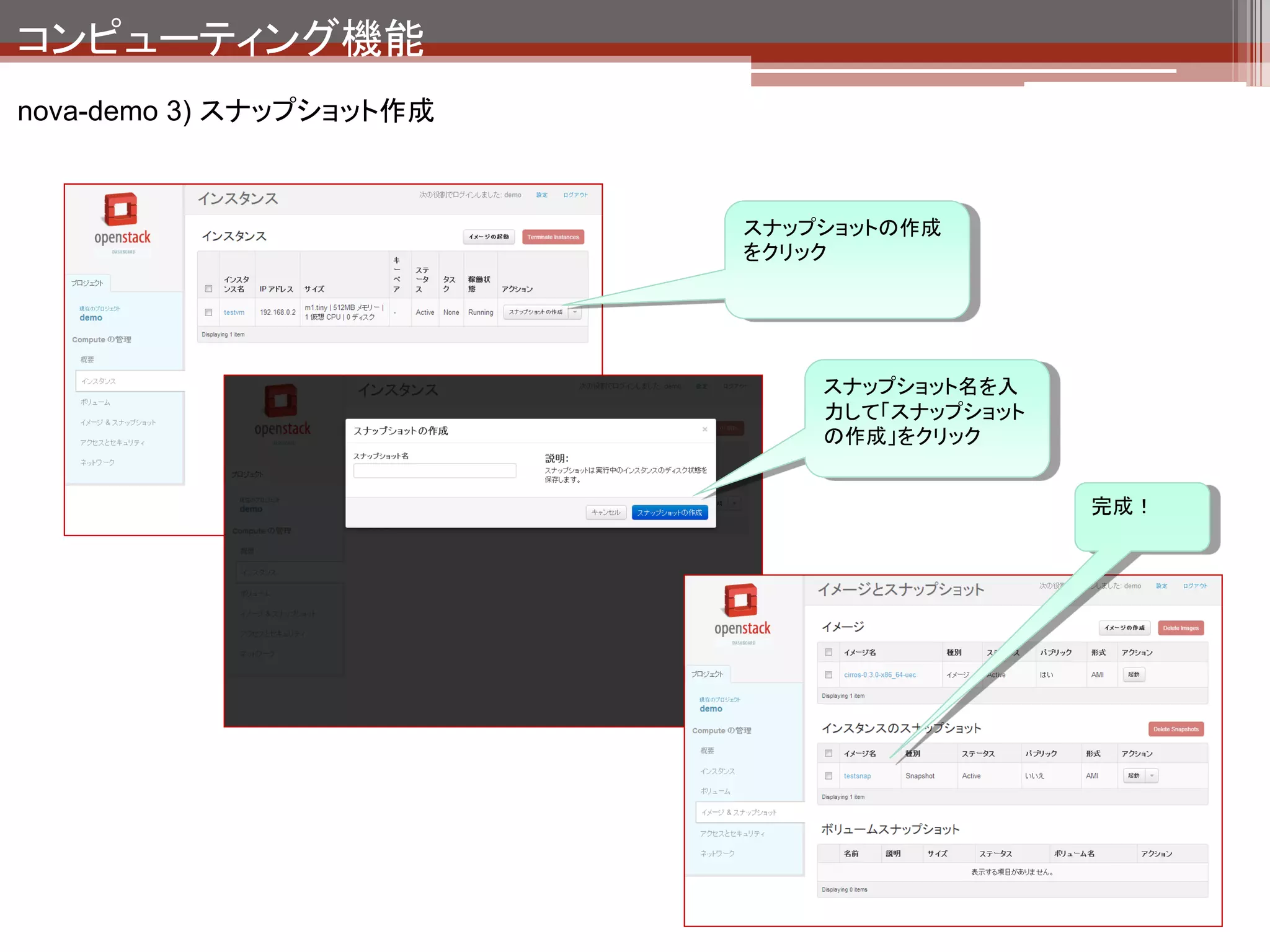 コンピューティング機能
nova-demo 3) スナップショット作成の裏側




                                         OpenStack Compute API
                                         （Horizon,コマンド等）

 スナップショット作成フロー
 1. API経由でリクエストを受け取りスナップショットの
                                                    nova-api
    作成命令をAMQPに投入
                                           1
 2. nova-computeがインスタンスのスナップショット
    を作成＆インスタンスイメージのコピー
                                                    AMQP
 3. 1で作成したスナップショットの削除
                                                                            3
 4. 2でコピーしたイメージをglanceに登録
                                                                                    glance
                                          nova-                 nova-
                                        scheduler      2       compute
                                                                                    quantum
                                                               Hypervisor
                                                                                4
                 qemuのイメージコピー機能を使ってい
                 る。
                 （イメージファイルをフルコピーしている。
                 VMwareで想像するスナップショットと
                 は違う）
 
