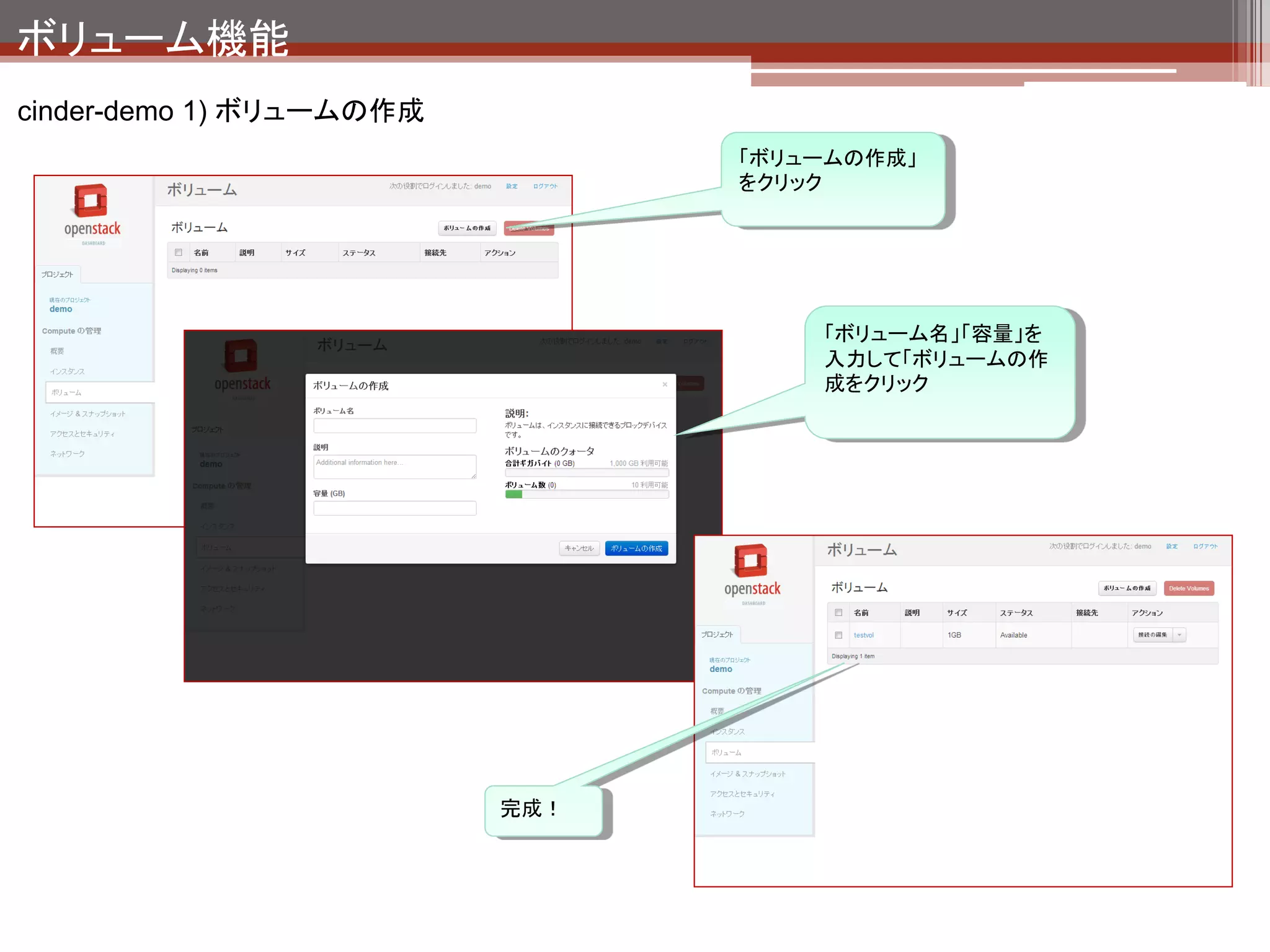 ボリューム機能
cinder-demo 1) ボリュームの作成の裏側


     VG
                                                                   払い出した容量の分だけ
     $ sudo vgs
                                                                   Free領域が減っている。
       VG            #PV #LV #SN Attr VSize VFree
       localvol        1   2   0 wz--n- 67.74g   0
       stack-volumes   1   1   0 wz--n- 5.01g 4.01g


     LV
                                                                                        新しくLVが増えている。
     $ sudo lvs                                                                         これがcinderが払い出
       LV                                            VG           Attr   LSize          した領域。
     Origin Snap% Move Log Copy% Convert
       root                                          localvol      -wi-ao 65.88g
       swap                                          localvol      -wi-ao 1.86g
       volume-d47c3ee2-7d44-4b44-bdf7-109c705f5bd5   stack-volumes -wi-ao 1.00g


                                 ちなみにcinderの管理しているIDはこちら。
                                 LVM領域の名前は volume-<ID>となっていることがわ
                                 かる。（命名規則はcinderの設定で変更可能）

 $ cinder list
 +--------------------------------------+-----------+--------------+------+-------------+----------+-------------+
 |                  ID                  |   Status | Display Name | Size | Volume Type | Bootable | Attached to |
 +--------------------------------------+-----------+--------------+------+-------------+----------+-------------+
 | d47c3ee2-7d44-4b44-bdf7-109c705f5bd5 | available |   testvol    | 1    |     None    |          |             |
 +--------------------------------------+-----------+--------------+------+-------------+----------+-------------+
 