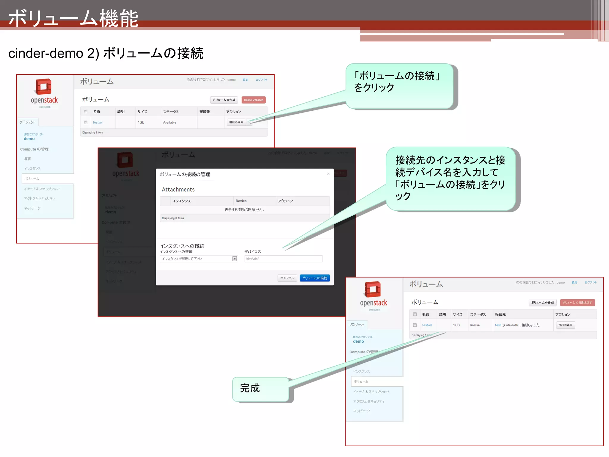 ボリューム機能
cinder-demo 2) ボリュームの接続の裏側




                                                                              Hypervisorの機能を使
   ハイパバイザーからみたボリュームの状態（# virsh edit instance-????????）                        ってデバイスを接続し
   <domain type='qemu'>                                                       ている。
   .
   .（略）
   .
   <disk type='block' device='disk'>
         <driver name='qemu' type='raw' cache='none'/>
         <source dev='/dev/disk/by-path/ip-192.168.56.101:3260-iscsi-iqn.2010-10.org.openstack:volume-
   d47c3ee2-7d44-4b44-bdf7-109c705f5bd5-lun-1'/>
         <target dev='vdb' bus='virtio'/>
         <serial>d47c3ee2-7d44-4b44-bdf7-109c705f5bd5</serial>
         <address type='pci' domain='0x0000' bus='0x00' slot='0x06' function='0x0'/>
       </disk>
   .
   .（略）
   .
 
