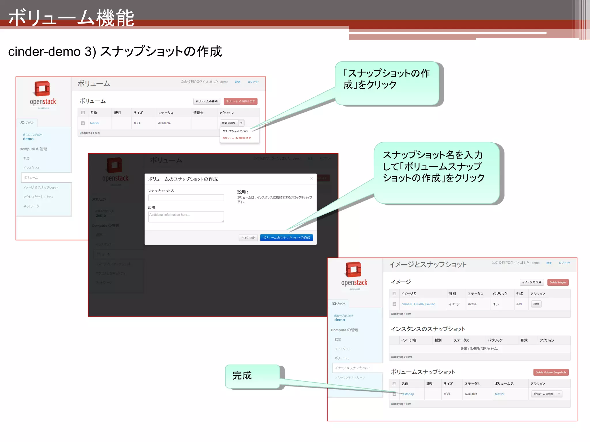 ボリューム機能
cinder-demo 3) スナップショットの作成の裏側




   LVの状態
   $ sudo lvs
     LV                                               VG           Attr      LSize    Origin
   Snap% Move Log Copy% Convert
     root                                             localvol      -wi-ao 65.88g
     swap                                             localvol      -wi-ao 1.86g
     _snapshot-839208c8-7e2c-46c4-abf7-d19c35319a1a   stack-volumes swi-a- 1.00g volume-d47c3ee2-7d44-
   4b44-bdf7-109c705f5bd5 0.00
     volume-d47c3ee2-7d44-4b44-bdf7-109c705f5bd5      stack-volumes owi-ao    1.00g




                                                                                      LVMのsnapshot機能でス
                                                                                      ナップショットを作成してい
                                                                                      る。
 