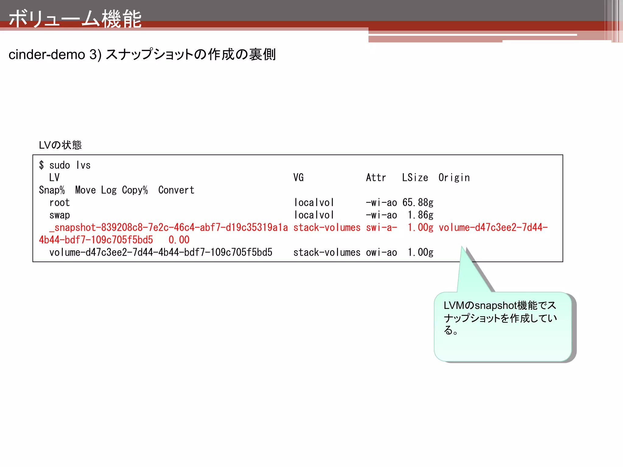 ボリューム機能
cinderまとめ

 ブロックストレージの作成、削除、スナップショットの作成を担当して
  いる。
 指定したデバイスから領域を切り出してインスタンスに接続する。

その他まめ知識

 cinderはnovaのソースコードを丸々コピーして、ボリューム関連以外のコードを削
  除して作った。
 LVM,NFSどの種類のデバイスを利用してもインスタンスからはローカルディスク
  として見える。
 ボリュームをcreateするときにホスト＆ボリュームを紐付けて管理しているため、
  cinder-volumeが稼働しているサーバが障害でダウン → そのサーバで作成さ
  れていたボリュームの消失 となる。
 
