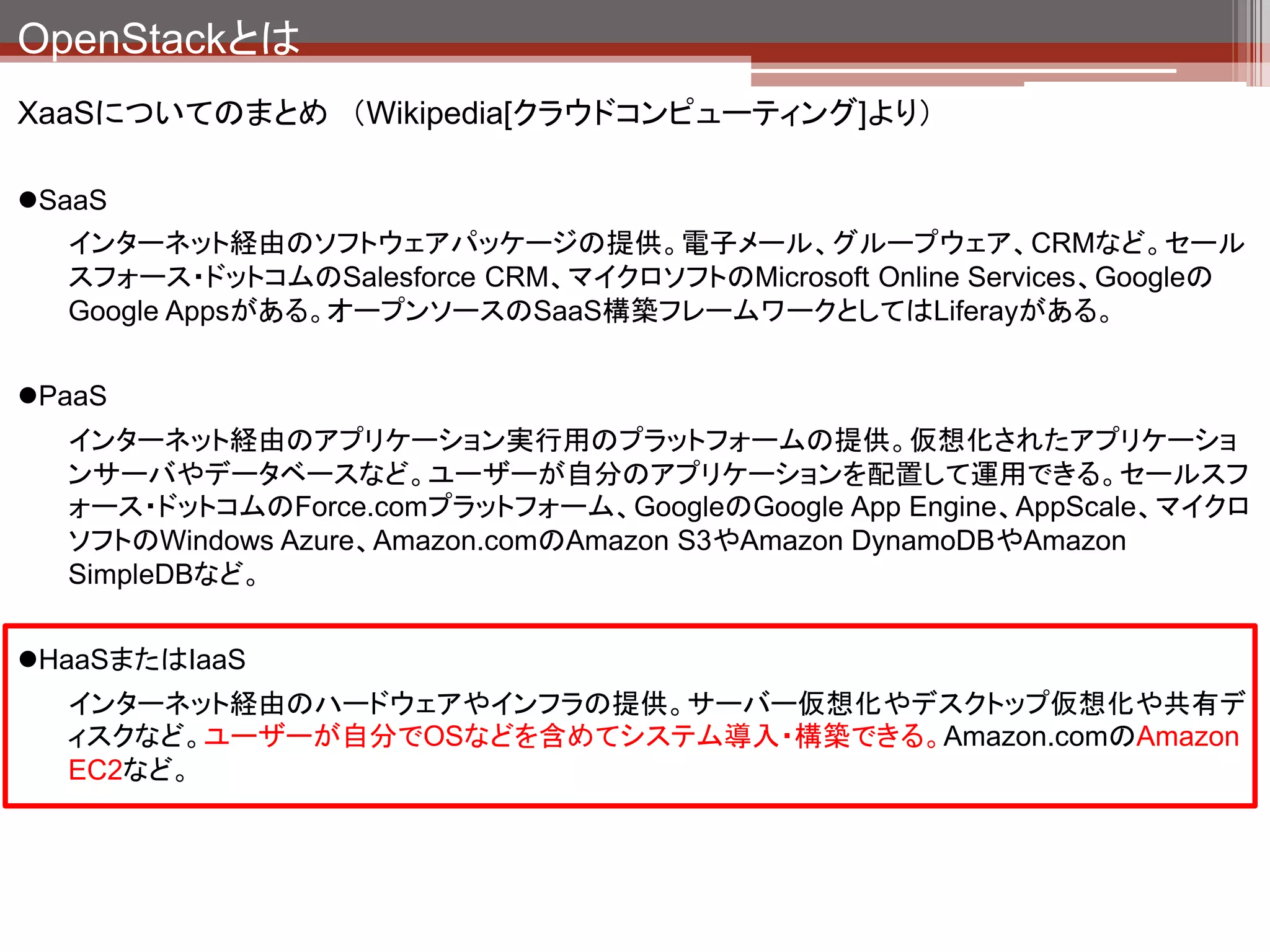 OpenStackとは
XaaSについてのまとめ （Wikipedia[クラウドコンピューティング]より）

SaaS
  インターネット経由のソフトウェアパッケージの提供。電子メール、グループウェア、CRMなど。セール
  スフォース・ドットコムのSalesforce CRM、マイクロソフトのMicrosoft Online Services、Googleの
  Google Appsがある。オープンソースのSaaS構築フレームワークとしてはLiferayがある。


PaaS
  インターネット経由のアプリケーション実行用のプラットフォームの提供。仮想化されたアプリケーショ
  ンサーバやデータベースなど。ユーザーが自分のアプリケーションを配置して運用できる。セールスフ
  ォース・ドットコムのForce.comプラットフォーム、GoogleのGoogle App Engine、AppScale、マイクロ
  ソフトのWindows Azure、Amazon.comのAmazon S3やAmazon DynamoDBやAmazon
  SimpleDBなど。


HaaSまたはIaaS
  インターネット経由のハードウェアやインフラの提供。サーバー仮想化やデスクトップ仮想化や共有デ
  ィスクなど。ユーザーが自分でOSなどを含めてシステム導入・構築できる。Amazon.comのAmazon
  EC2など。
 