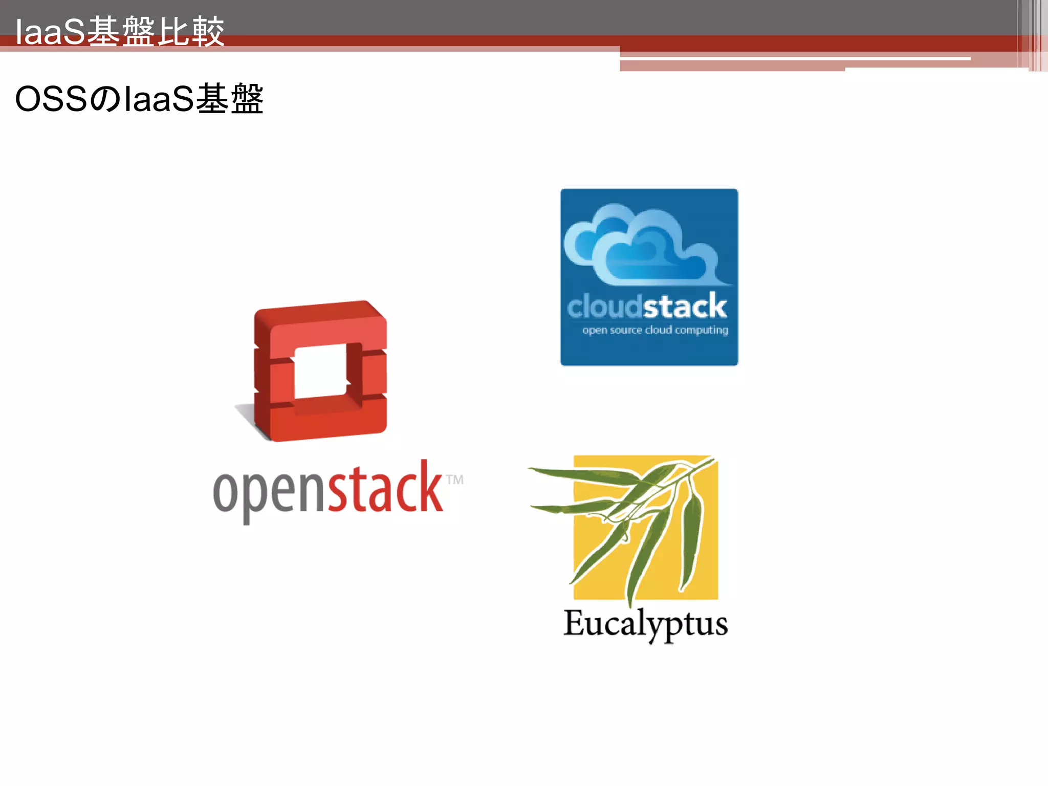 IaaS基盤比較

                   （http://incubator.apache.org/cloudstack/）
• Cloud.com社が開発したクラウド基盤をCitrixが買収しOSS化してApacheに寄贈
  したもの。
• CitrixはCloudPlatformとしてサポートを提供。


OpenStackと比較したCloudStackの強み・弱み

• （本勉強会でお見せしたOpenStackの管理画面とは比べ物にならない）充実した
  Webインターフェースを実装しており、操作が楽。
• 商用サービスを提供するための機能が充実しており、LB、HAの機能を搭載して
  いる。オブジェクトストレージ（S3）に相当する機能はない。
• 独自APIだがAWS互換APIも利用可能。（CloudBridge）
• 商用導入実績多数。
 