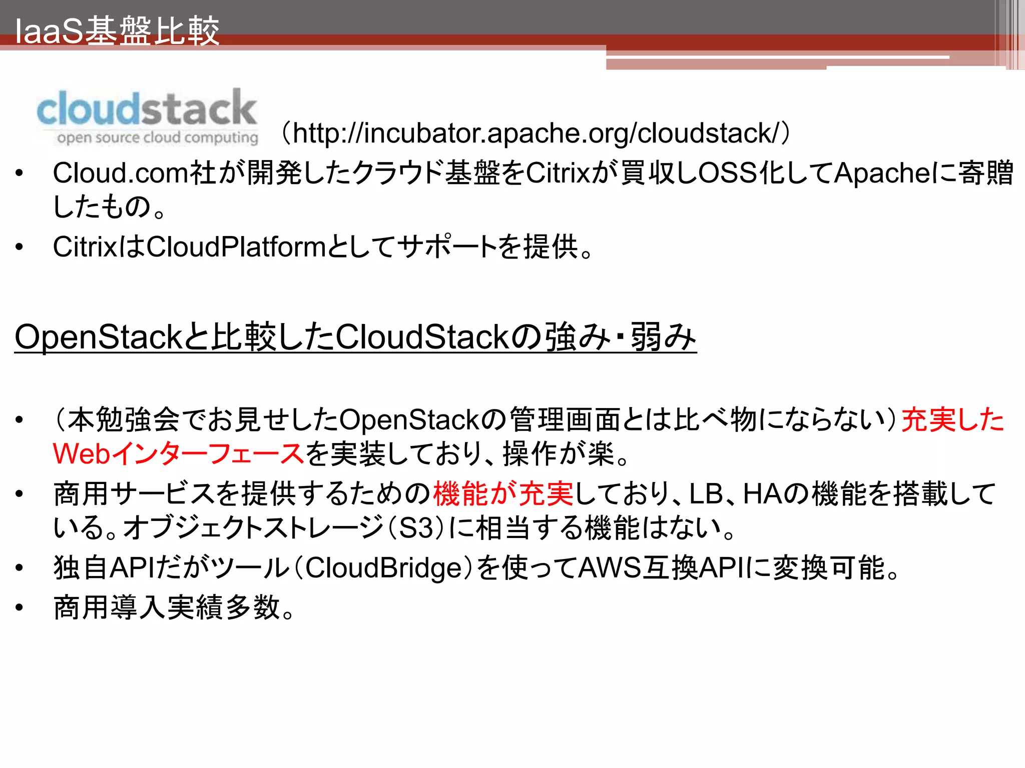 IaaS基盤比較

                     （http://www.eucalyptus.com/）
• Eucalyptus Systems, Inc.が開発。OSS版と商用版あり。
• Amazon EC2／S3とのAPI互換のプライベートクラウドを簡単に構築できるように
  するのが目標。

OpenStackと比較したEucalyptusの強み・弱み

• 開発当初からEC2/S3互換APIを実装している。Amazonとも提携しAPI対応の拡
  充を表明しており、AWSとの親和性が高い。（EC2,S3,EBS,IAM等の互換APIを
  提供）
• クラウド構築基盤としては古参であり、プライベートクラウドとしての導入実績多数。
• 機能的にできることはOpenStackと大差ない。
• OpenStack、CloudStackの話題に隠れてしまい、いまいち盛り上がっている感じ
  がしない。
 