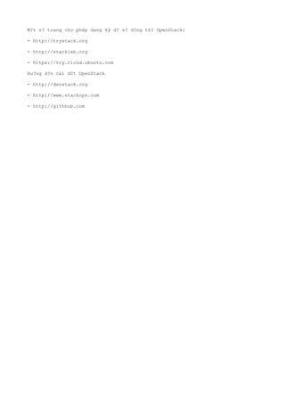 M?t s? trang cho php dang k? d? s? d?ng th? OpenStack:

- http://trystack.org

- http://stacklab.org

- https://try.cloud.ubuntu.com

Hu?ng d?n ci d?t OpenStack

- http://devstack.org

- http://www.stackops.com

- http://githhub.com
 