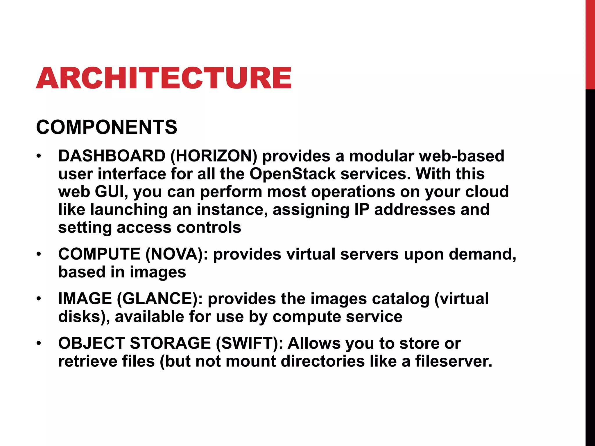 ARCHITECTURE
COMPONENTS
• DASHBOARD (HORIZON) provides a modular web-based
user interface for all the OpenStack services. With this
web GUI, you can perform most operations on your cloud
like launching an instance, assigning IP addresses and
setting access controls
• COMPUTE (NOVA): provides virtual servers upon demand,
based in images
• IMAGE (GLANCE): provides the images catalog (virtual
disks), available for use by compute service
• OBJECT STORAGE (SWIFT): Allows you to store or
retrieve files (but not mount directories like a fileserver.
 