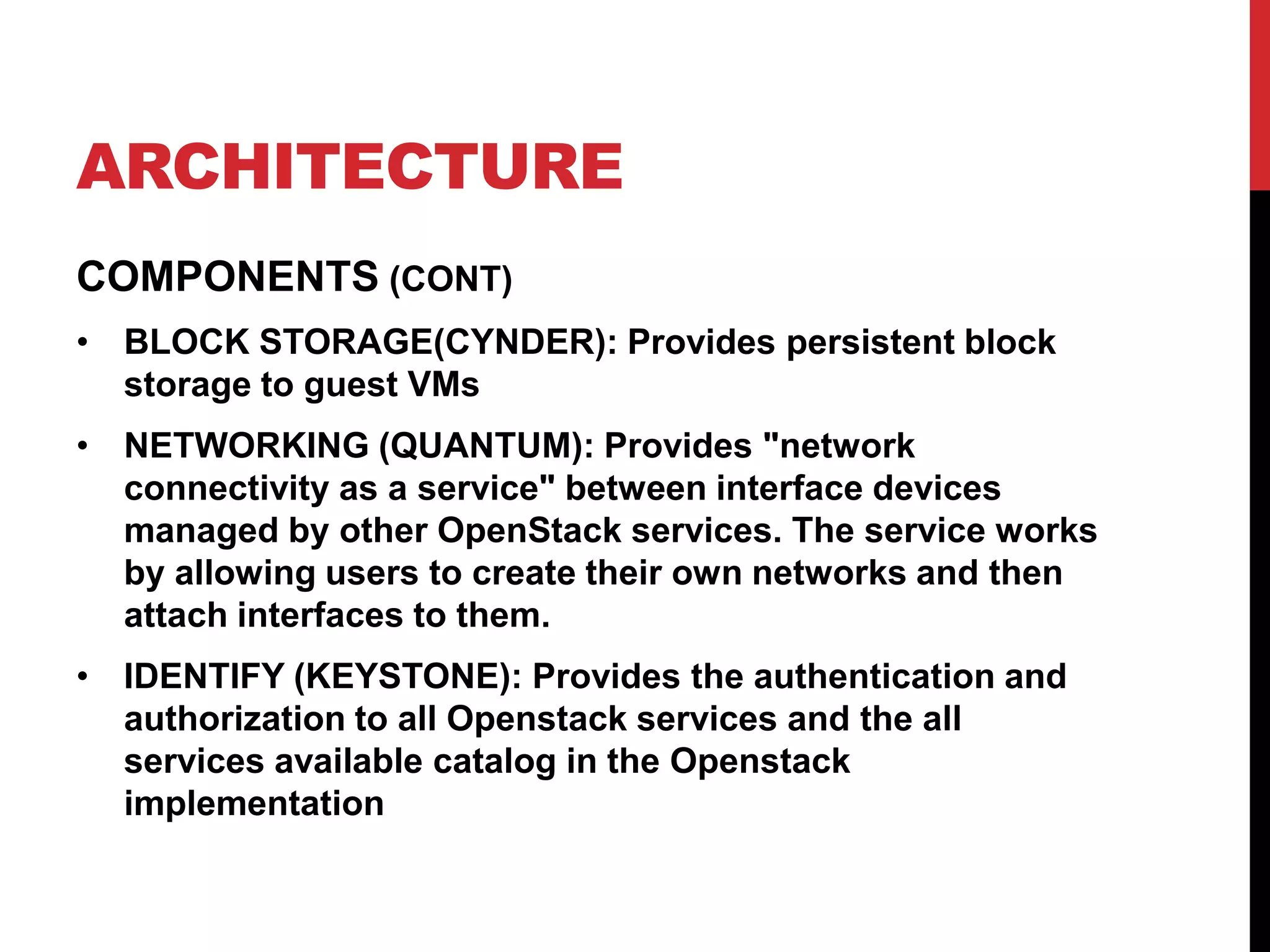ARCHITECTURE
COMPONENTS (CONT)
• BLOCK STORAGE(CYNDER): Provides persistent block
storage to guest VMs
• NETWORKING (QUANTUM): Provides "network
connectivity as a service" between interface devices
managed by other OpenStack services. The service works
by allowing users to create their own networks and then
attach interfaces to them.
• IDENTIFY (KEYSTONE): Provides the authentication and
authorization to all Openstack services and the all
services available catalog in the Openstack
implementation
 