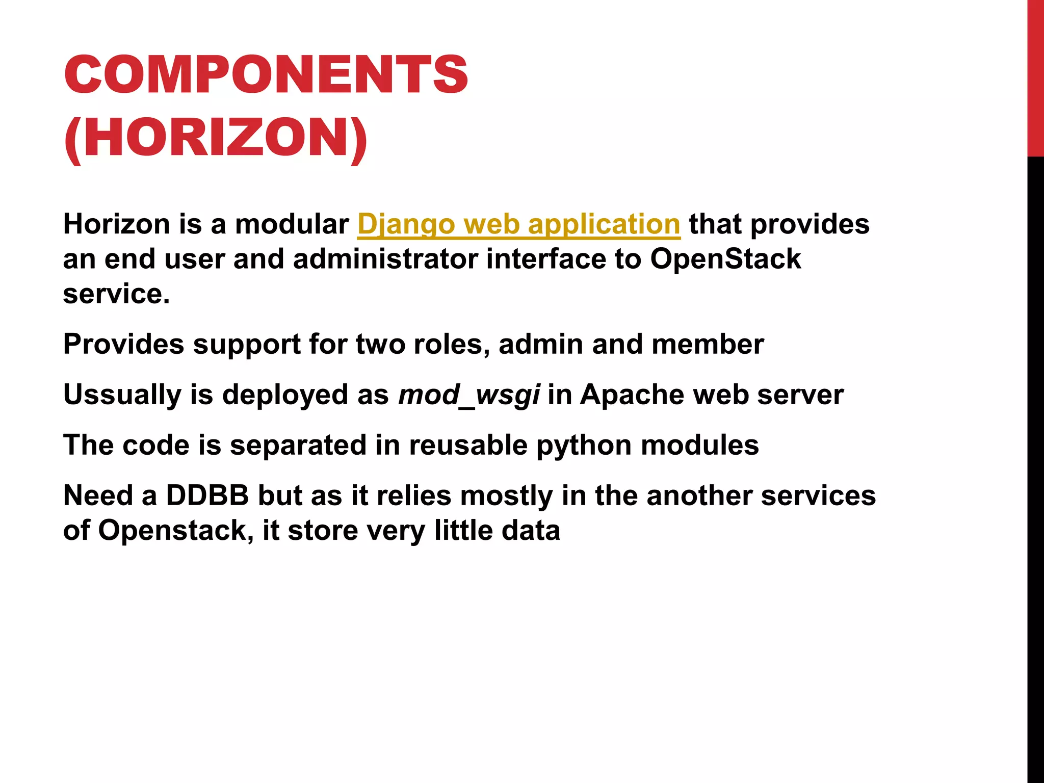 COMPONENTS
(HORIZON)
Horizon is a modular Django web application that provides
an end user and administrator interface to OpenStack
service.
Provides support for two roles, admin and member
Ussually is deployed as mod_wsgi in Apache web server
The code is separated in reusable python modules
Need a DDBB but as it relies mostly in the another services
of Openstack, it store very little data
 