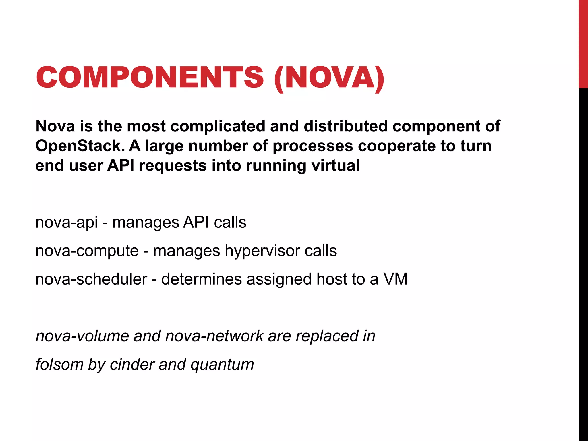 COMPONENTS (NOVA)
Nova is the most complicated and distributed component of
OpenStack. A large number of processes cooperate to turn
end user API requests into running virtual
nova-api - manages API calls
nova-compute - manages hypervisor calls
nova-scheduler - determines assigned host to a VM
nova-volume and nova-network are replaced in
folsom by cinder and quantum
 