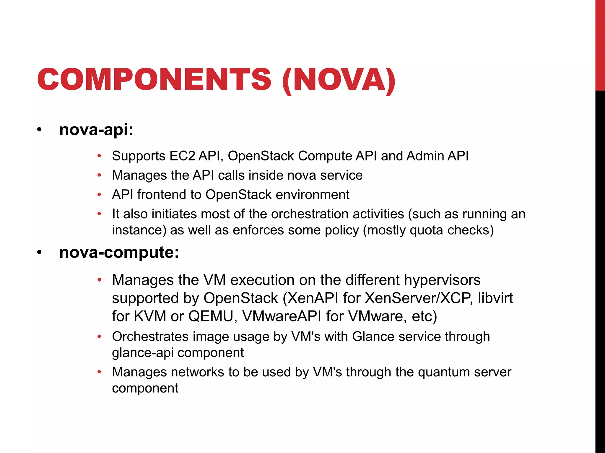 COMPONENTS (NOVA)
• nova-api:
• Supports EC2 API, OpenStack Compute API and Admin API
• Manages the API calls inside nova service
• API frontend to OpenStack environment
• It also initiates most of the orchestration activities (such as running an
instance) as well as enforces some policy (mostly quota checks)
• nova-compute:
• Manages the VM execution on the different hypervisors
supported by OpenStack (XenAPI for XenServer/XCP, libvirt
for KVM or QEMU, VMwareAPI for VMware, etc)
• Orchestrates image usage by VM's with Glance service through
glance-api component
• Manages networks to be used by VM's through the quantum server
component
 