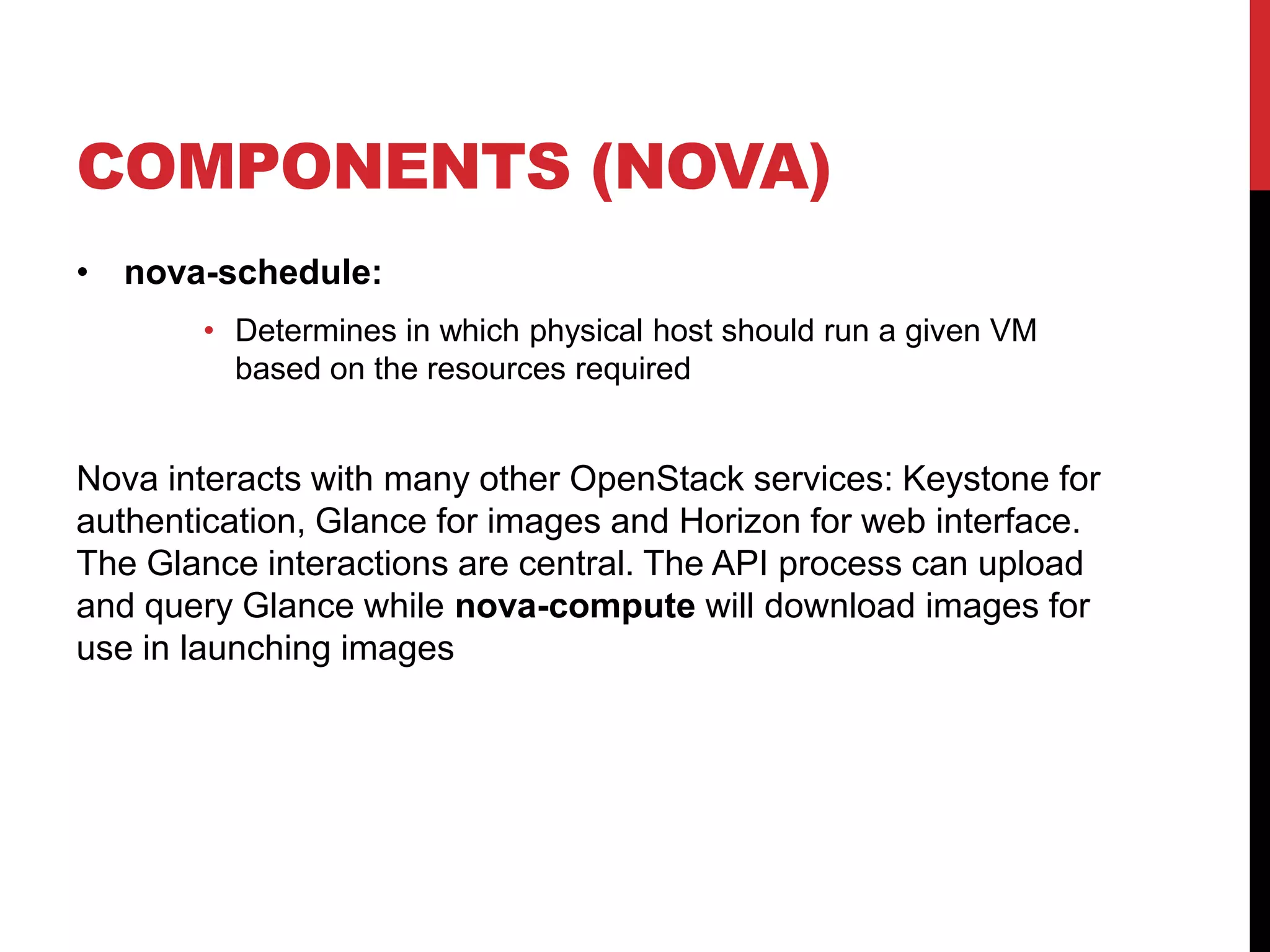 COMPONENTS (NOVA)
• nova-schedule:
• Determines in which physical host should run a given VM
based on the resources required
Nova interacts with many other OpenStack services: Keystone for
authentication, Glance for images and Horizon for web interface.
The Glance interactions are central. The API process can upload
and query Glance while nova-compute will download images for
use in launching images
 