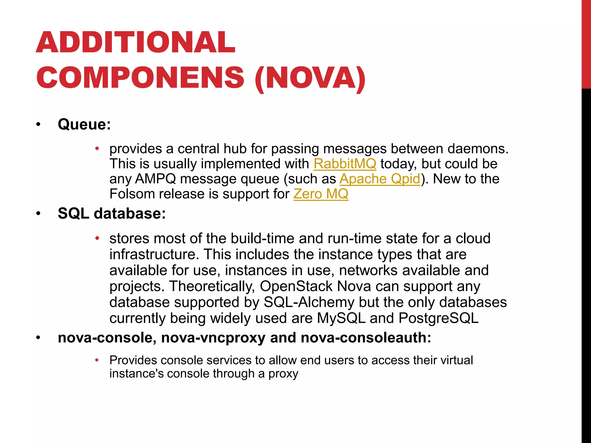 ADDITIONAL
COMPONENS (NOVA)
• Queue:
• provides a central hub for passing messages between daemons.
This is usually implemented with RabbitMQ today, but could be
any AMPQ message queue (such as Apache Qpid). New to the
Folsom release is support for Zero MQ
• SQL database:
• stores most of the build-time and run-time state for a cloud
infrastructure. This includes the instance types that are
available for use, instances in use, networks available and
projects. Theoretically, OpenStack Nova can support any
database supported by SQL-Alchemy but the only databases
currently being widely used are MySQL and PostgreSQL
• nova-console, nova-vncproxy and nova-consoleauth:
• Provides console services to allow end users to access their virtual
instance's console through a proxy
 
