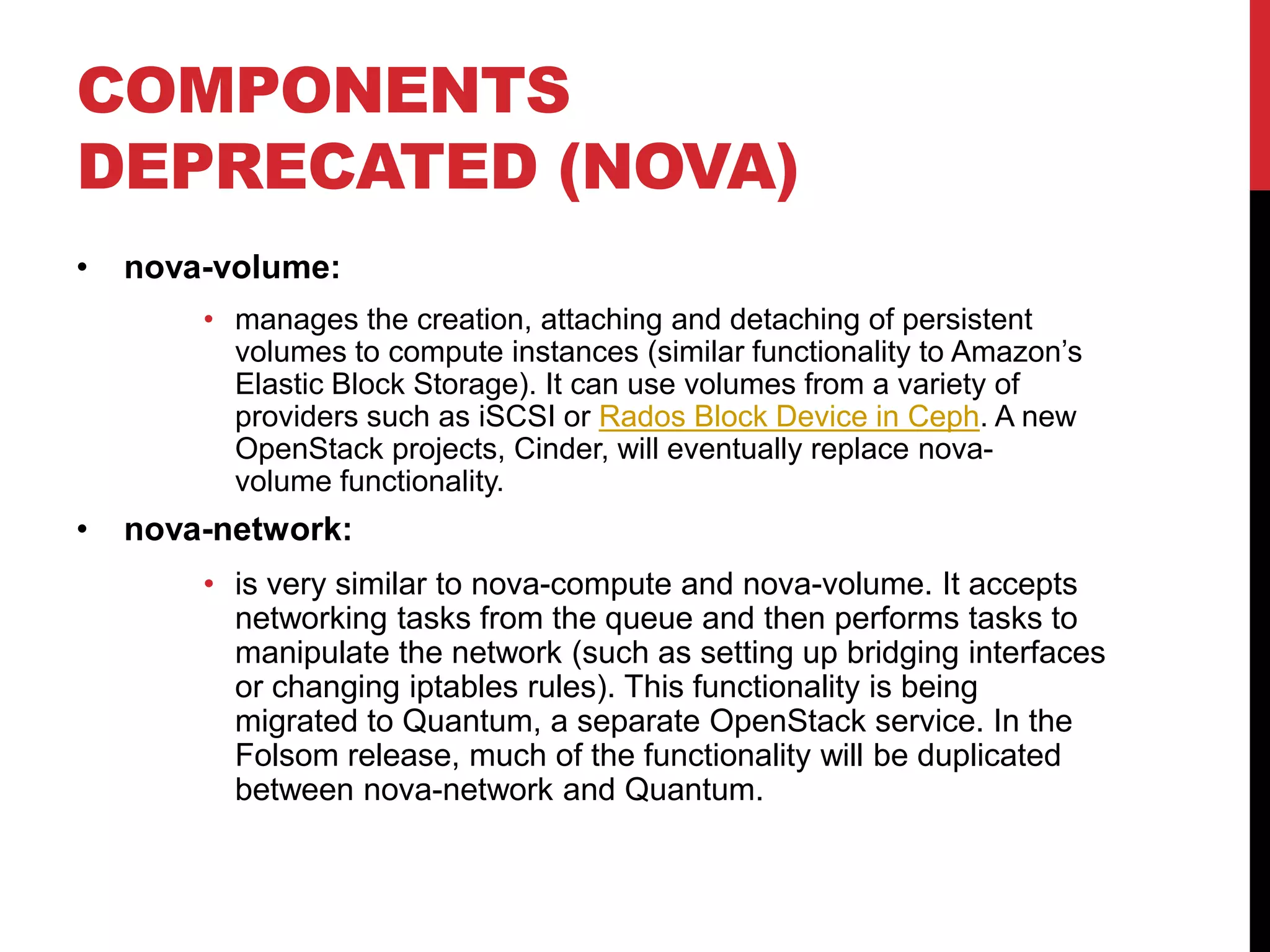 COMPONENTS
DEPRECATED (NOVA)
• nova-volume:
• manages the creation, attaching and detaching of persistent
volumes to compute instances (similar functionality to Amazon’s
Elastic Block Storage). It can use volumes from a variety of
providers such as iSCSI or Rados Block Device in Ceph. A new
OpenStack projects, Cinder, will eventually replace nova-
volume functionality.
• nova-network:
• is very similar to nova-compute and nova-volume. It accepts
networking tasks from the queue and then performs tasks to
manipulate the network (such as setting up bridging interfaces
or changing iptables rules). This functionality is being
migrated to Quantum, a separate OpenStack service. In the
Folsom release, much of the functionality will be duplicated
between nova-network and Quantum.
 