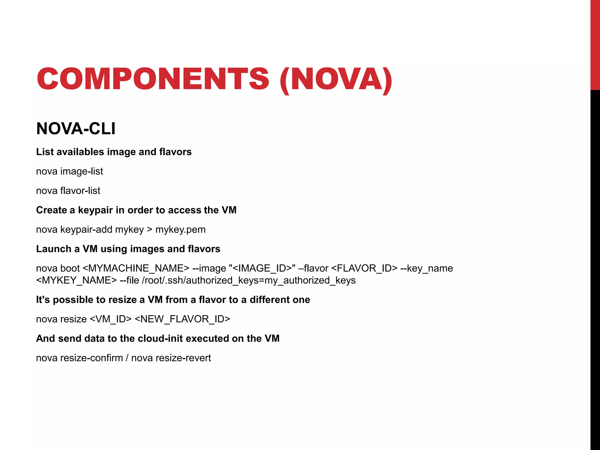 COMPONENTS (NOVA)
NOVA-CLI
List availables image and flavors
nova image-list
nova flavor-list
Create a keypair in order to access the VM
nova keypair-add mykey > mykey.pem
Launch a VM using images and flavors
nova boot <MYMACHINE_NAME> --image "<IMAGE_ID>" –flavor <FLAVOR_ID> --key_name
<MYKEY_NAME> --file /root/.ssh/authorized_keys=my_authorized_keys
It's possible to resize a VM from a flavor to a different one
nova resize <VM_ID> <NEW_FLAVOR_ID>
And send data to the cloud-init executed on the VM
nova resize-confirm / nova resize-revert
 