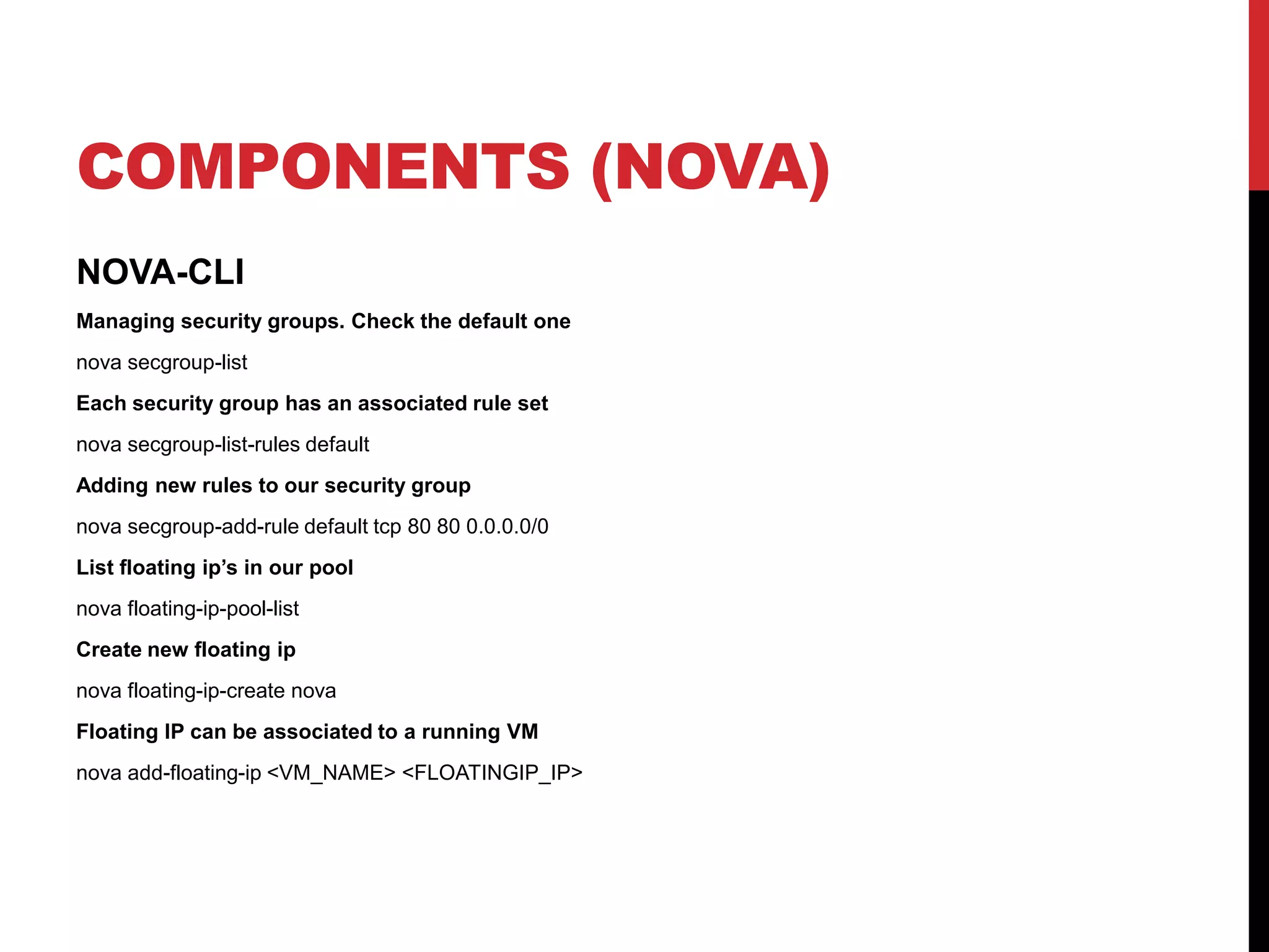 COMPONENTS (NOVA)
NOVA-CLI
Managing security groups. Check the default one
nova secgroup-list
Each security group has an associated rule set
nova secgroup-list-rules default
Adding new rules to our security group
nova secgroup-add-rule default tcp 80 80 0.0.0.0/0
List floating ip’s in our pool
nova floating-ip-pool-list
Create new floating ip
nova floating-ip-create nova
Floating IP can be associated to a running VM
nova add-floating-ip <VM_NAME> <FLOATINGIP_IP>
 
