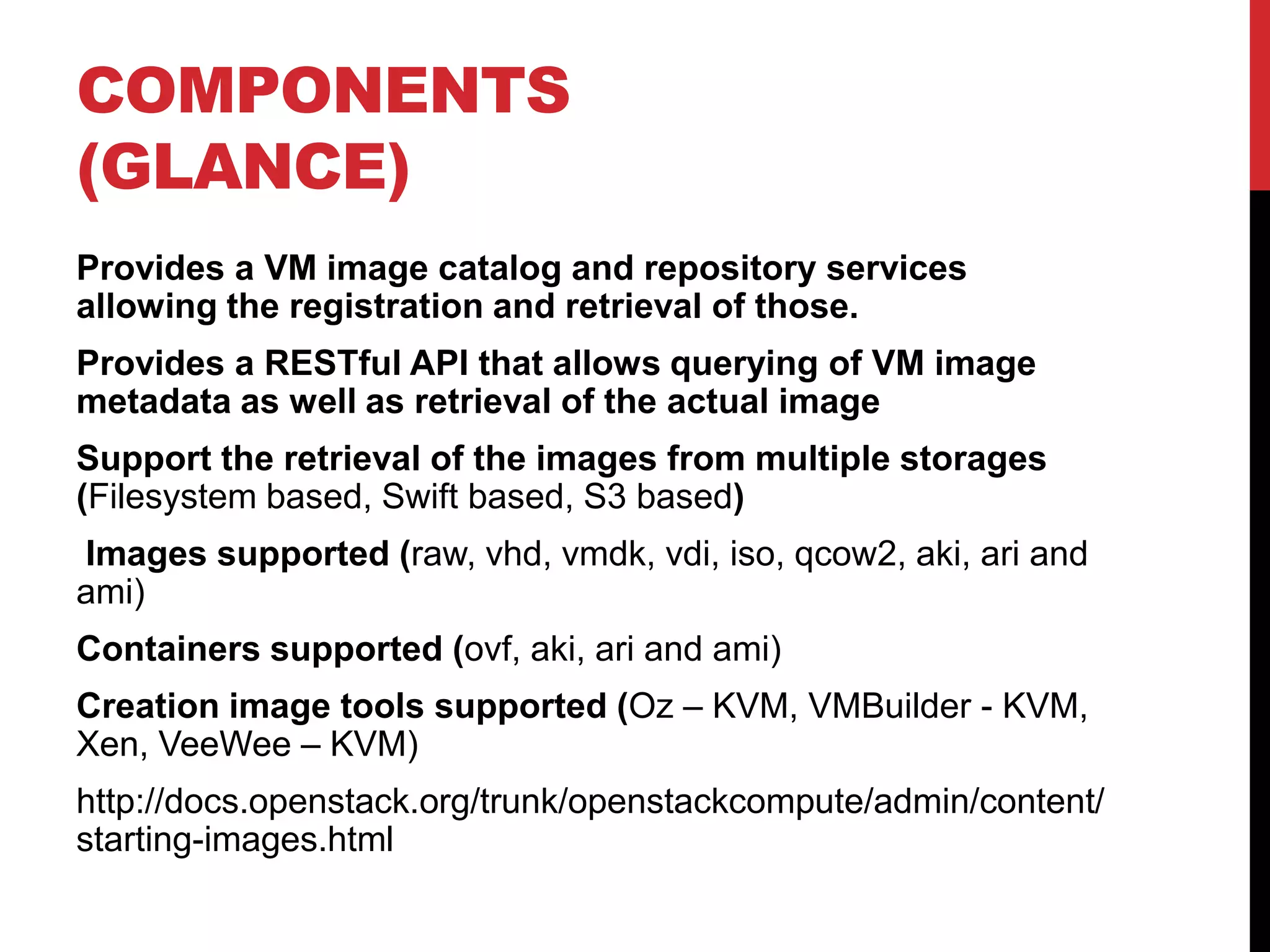 COMPONENTS
(GLANCE)
Provides a VM image catalog and repository services
allowing the registration and retrieval of those.
Provides a RESTful API that allows querying of VM image
metadata as well as retrieval of the actual image
Support the retrieval of the images from multiple storages
(Filesystem based, Swift based, S3 based)
Images supported (raw, vhd, vmdk, vdi, iso, qcow2, aki, ari and
ami)
Containers supported (ovf, aki, ari and ami)
Creation image tools supported (Oz – KVM, VMBuilder - KVM,
Xen, VeeWee – KVM)
http://docs.openstack.org/trunk/openstackcompute/admin/content/
starting-images.html
 