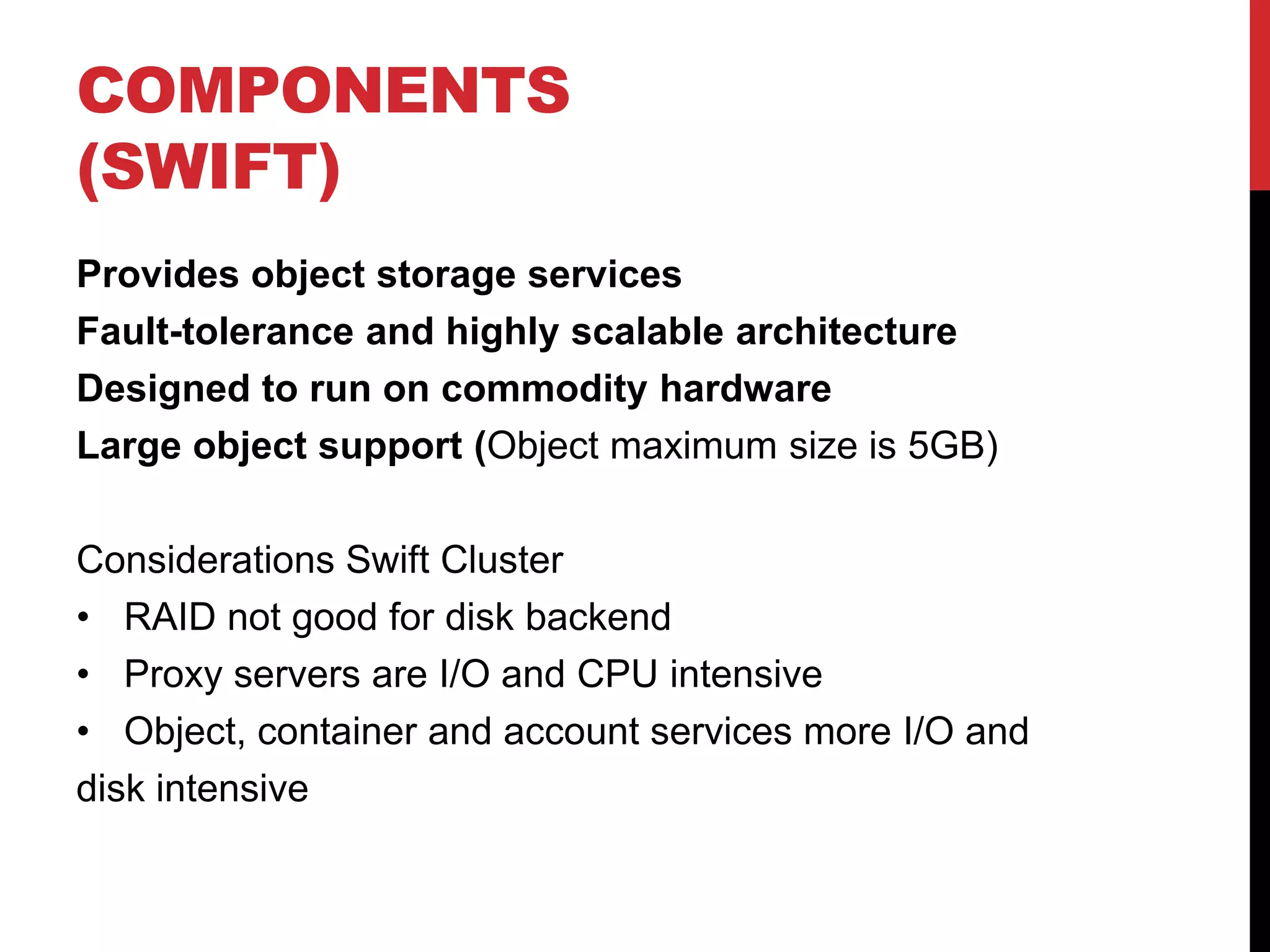 COMPONENTS
(SWIFT)
Provides object storage services
Fault-tolerance and highly scalable architecture
Designed to run on commodity hardware
Large object support (Object maximum size is 5GB)
Considerations Swift Cluster
• RAID not good for disk backend
• Proxy servers are I/O and CPU intensive
• Object, container and account services more I/O and
disk intensive
 
