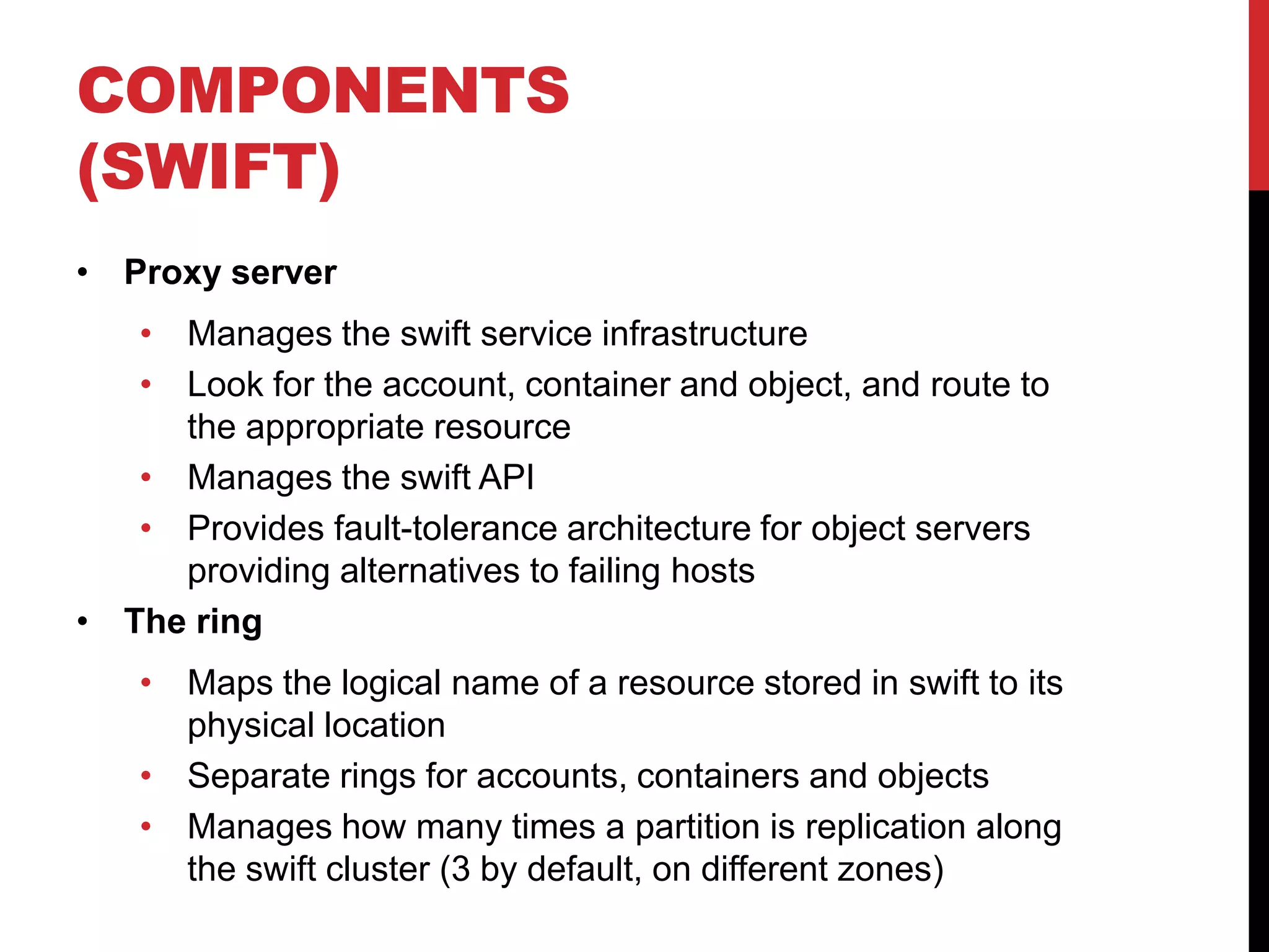 COMPONENTS
(SWIFT)
• Proxy server
• Manages the swift service infrastructure
• Look for the account, container and object, and route to
the appropriate resource
• Manages the swift API
• Provides fault-tolerance architecture for object servers
providing alternatives to failing hosts
• The ring
• Maps the logical name of a resource stored in swift to its
physical location
• Separate rings for accounts, containers and objects
• Manages how many times a partition is replication along
the swift cluster (3 by default, on different zones)
 