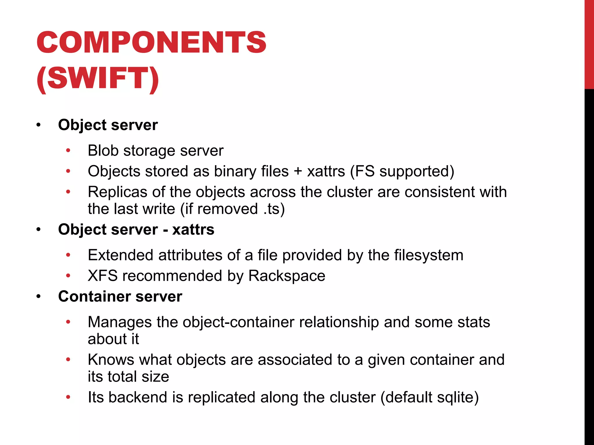 COMPONENTS
(SWIFT)
• Object server
• Blob storage server
• Objects stored as binary files + xattrs (FS supported)
• Replicas of the objects across the cluster are consistent with
the last write (if removed .ts)
• Object server - xattrs
• Extended attributes of a file provided by the filesystem
• XFS recommended by Rackspace
• Container server
• Manages the object-container relationship and some stats
about it
• Knows what objects are associated to a given container and
its total size
• Its backend is replicated along the cluster (default sqlite)
 