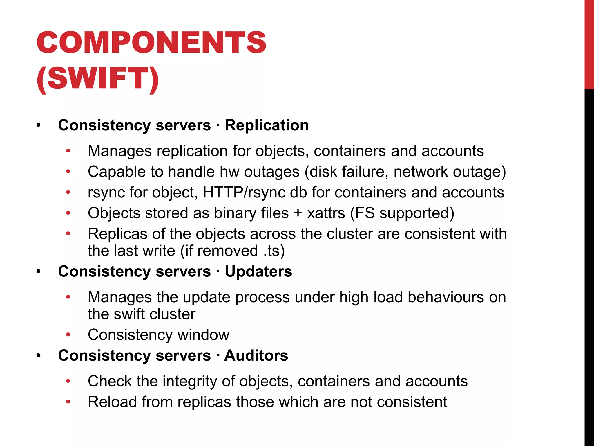 COMPONENTS
(SWIFT)
• Consistency servers · Replication
• Manages replication for objects, containers and accounts
• Capable to handle hw outages (disk failure, network outage)
• rsync for object, HTTP/rsync db for containers and accounts
• Objects stored as binary files + xattrs (FS supported)
• Replicas of the objects across the cluster are consistent with
the last write (if removed .ts)
• Consistency servers · Updaters
• Manages the update process under high load behaviours on
the swift cluster
• Consistency window
• Consistency servers · Auditors
• Check the integrity of objects, containers and accounts
• Reload from replicas those which are not consistent
 