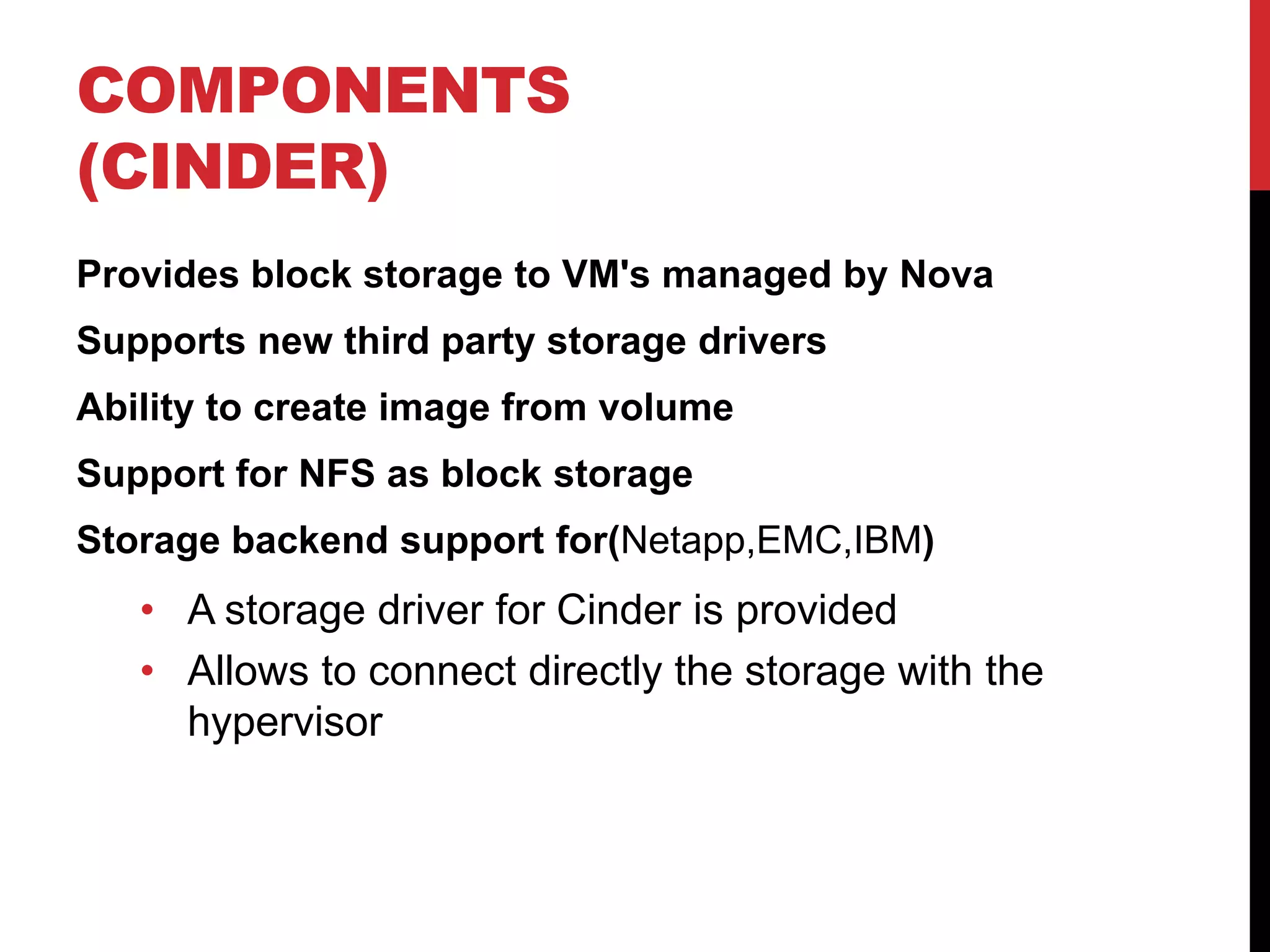 COMPONENTS
(CINDER)
Provides block storage to VM's managed by Nova
Supports new third party storage drivers
Ability to create image from volume
Support for NFS as block storage
Storage backend support for(Netapp,EMC,IBM)
• A storage driver for Cinder is provided
• Allows to connect directly the storage with the
hypervisor
 
