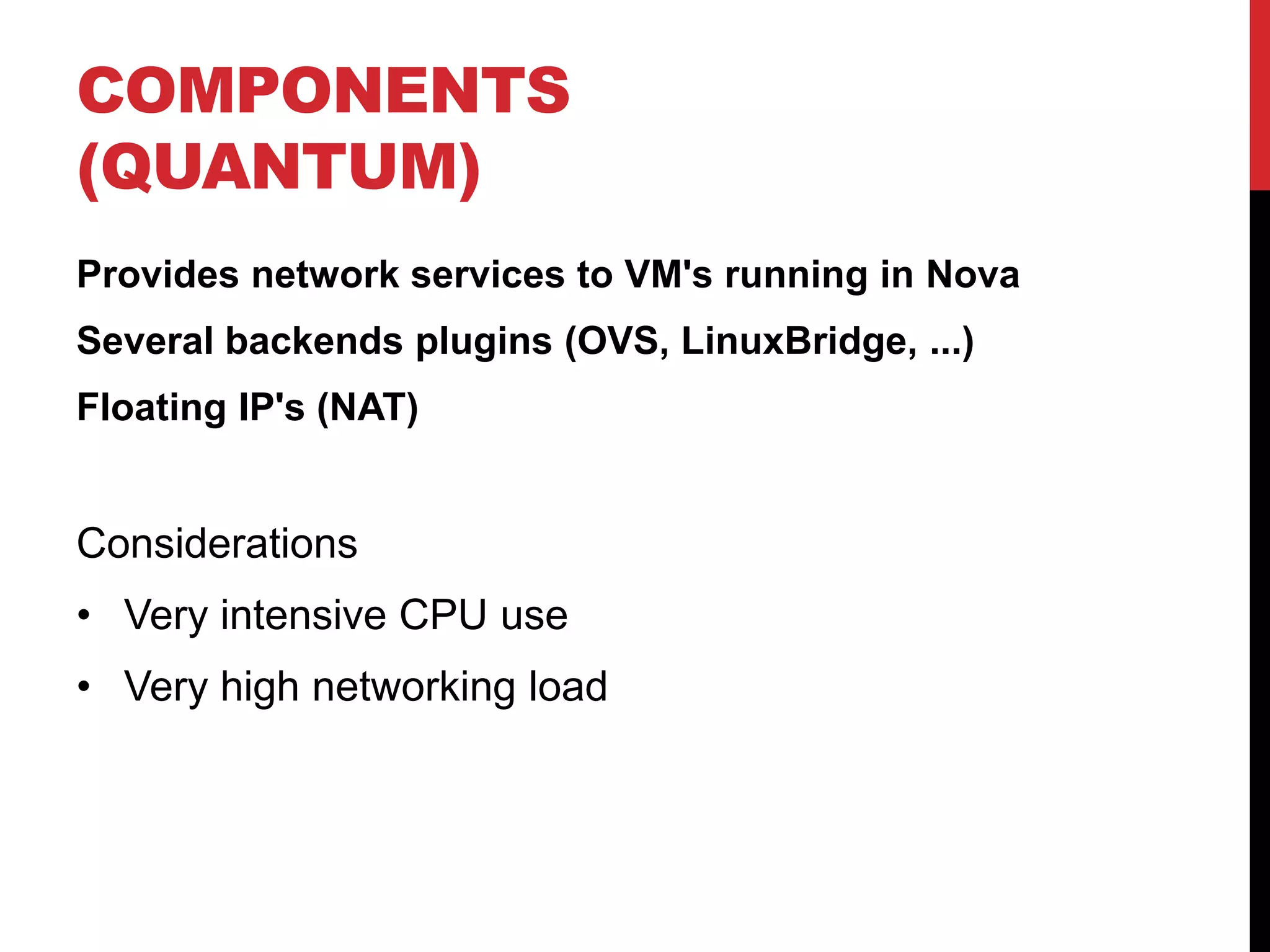 COMPONENTS
(QUANTUM)
Provides network services to VM's running in Nova
Several backends plugins (OVS, LinuxBridge, ...)
Floating IP's (NAT)
Considerations
• Very intensive CPU use
• Very high networking load
 