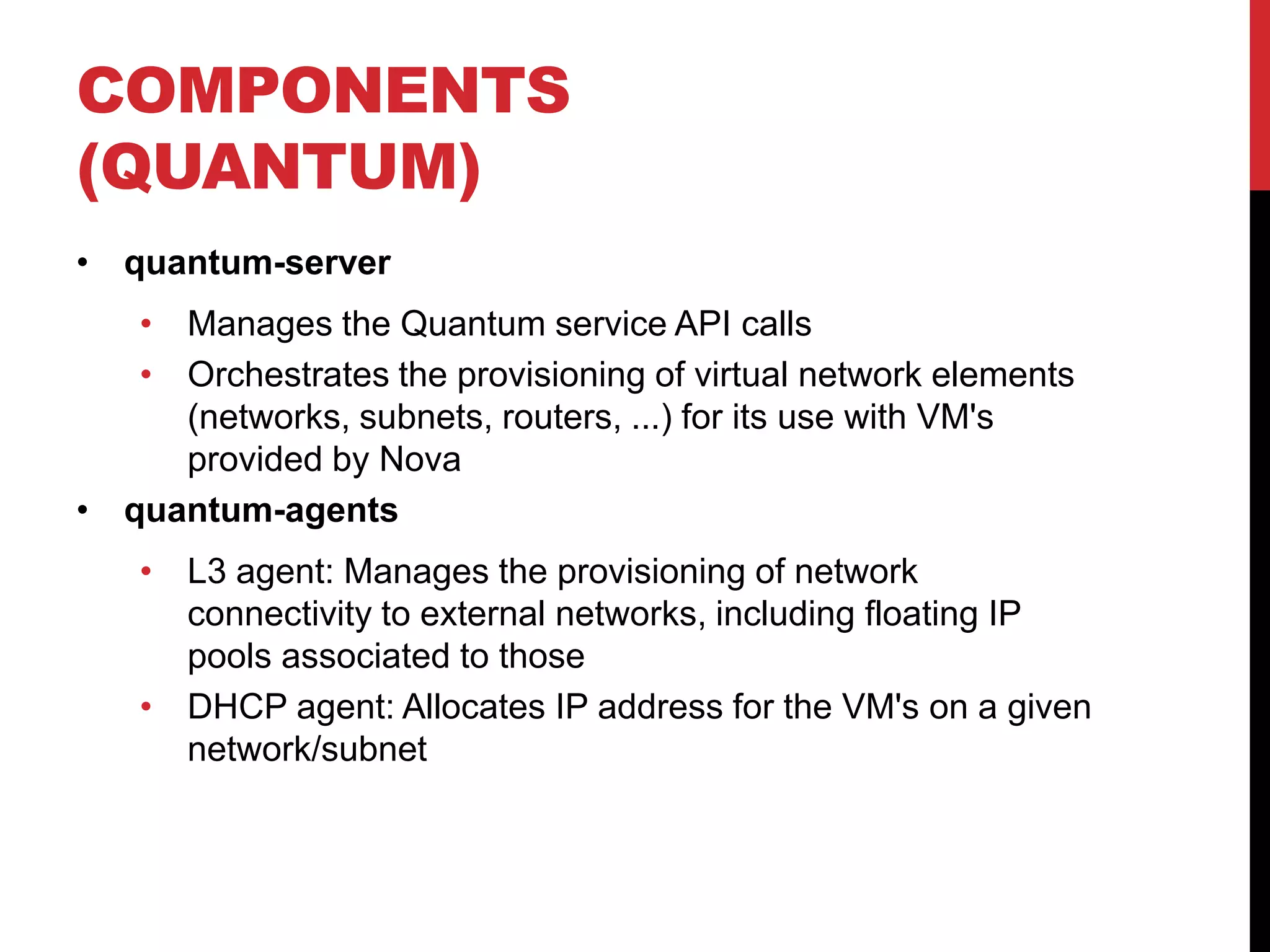 COMPONENTS
(QUANTUM)
• quantum-server
• Manages the Quantum service API calls
• Orchestrates the provisioning of virtual network elements
(networks, subnets, routers, ...) for its use with VM's
provided by Nova
• quantum-agents
• L3 agent: Manages the provisioning of network
connectivity to external networks, including floating IP
pools associated to those
• DHCP agent: Allocates IP address for the VM's on a given
network/subnet
 