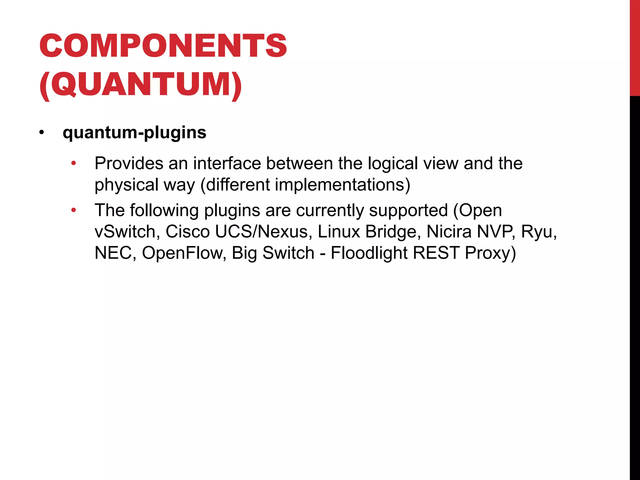 COMPONENTS
(QUANTUM)
• quantum-plugins
• Provides an interface between the logical view and the
physical way (different implementations)
• The following plugins are currently supported (Open
vSwitch, Cisco UCS/Nexus, Linux Bridge, Nicira NVP, Ryu,
NEC, OpenFlow, Big Switch - Floodlight REST Proxy)
 