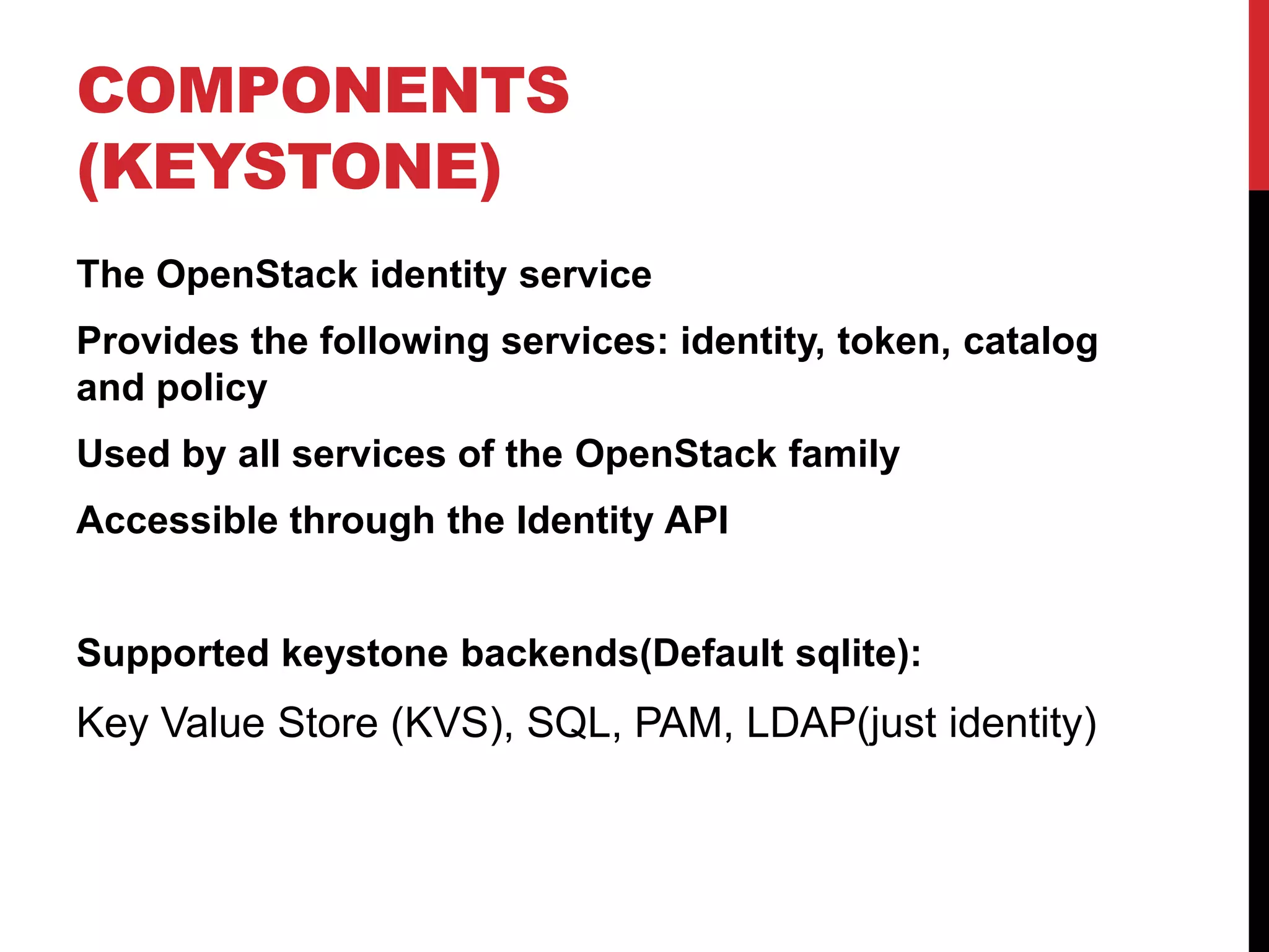 COMPONENTS
(KEYSTONE)
The OpenStack identity service
Provides the following services: identity, token, catalog
and policy
Used by all services of the OpenStack family
Accessible through the Identity API
Supported keystone backends(Default sqlite):
Key Value Store (KVS), SQL, PAM, LDAP(just identity)
 