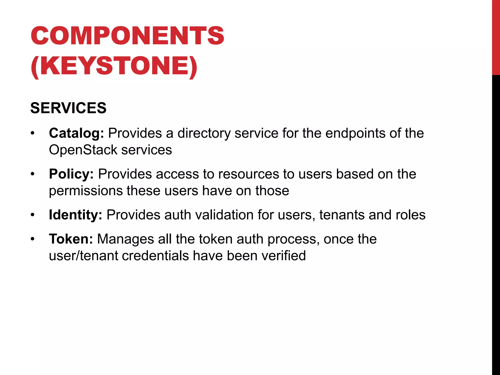 COMPONENTS
(KEYSTONE)
SERVICES
• Catalog: Provides a directory service for the endpoints of the
OpenStack services
• Policy: Provides access to resources to users based on the
permissions these users have on those
• Identity: Provides auth validation for users, tenants and roles
• Token: Manages all the token auth process, once the
user/tenant credentials have been verified
 