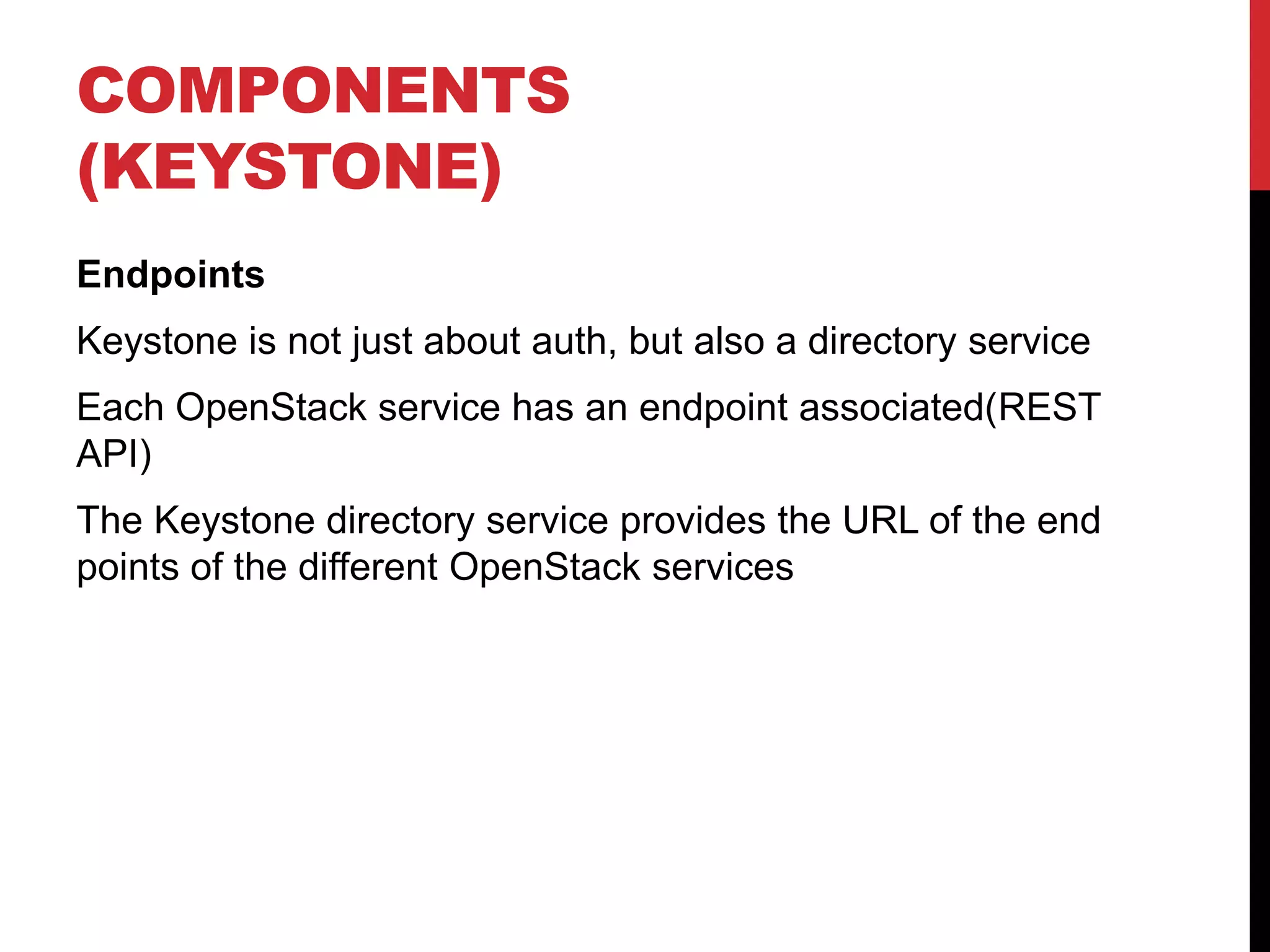 COMPONENTS
(KEYSTONE)
Endpoints
Keystone is not just about auth, but also a directory service
Each OpenStack service has an endpoint associated(REST
API)
The Keystone directory service provides the URL of the end
points of the different OpenStack services
 