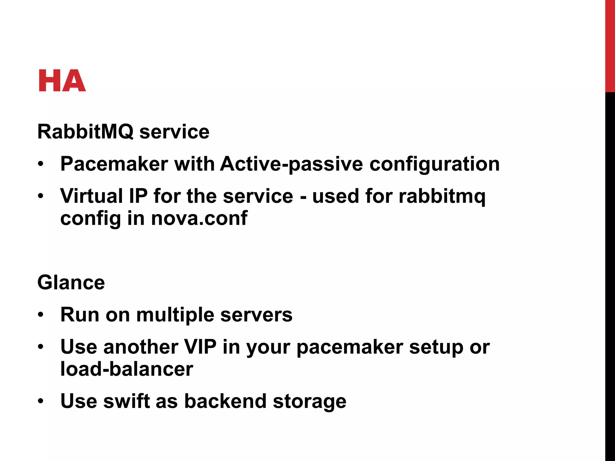 HA
RabbitMQ service
• Pacemaker with Active-passive configuration
• Virtual IP for the service - used for rabbitmq
config in nova.conf
Glance
• Run on multiple servers
• Use another VIP in your pacemaker setup or
load-balancer
• Use swift as backend storage
 