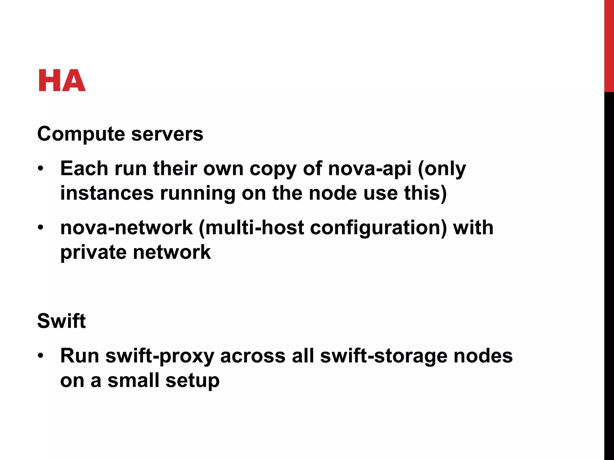 HA
Compute servers
• Each run their own copy of nova-api (only
instances running on the node use this)
• nova-network (multi-host configuration) with
private network
Swift
• Run swift-proxy across all swift-storage nodes
on a small setup
 
