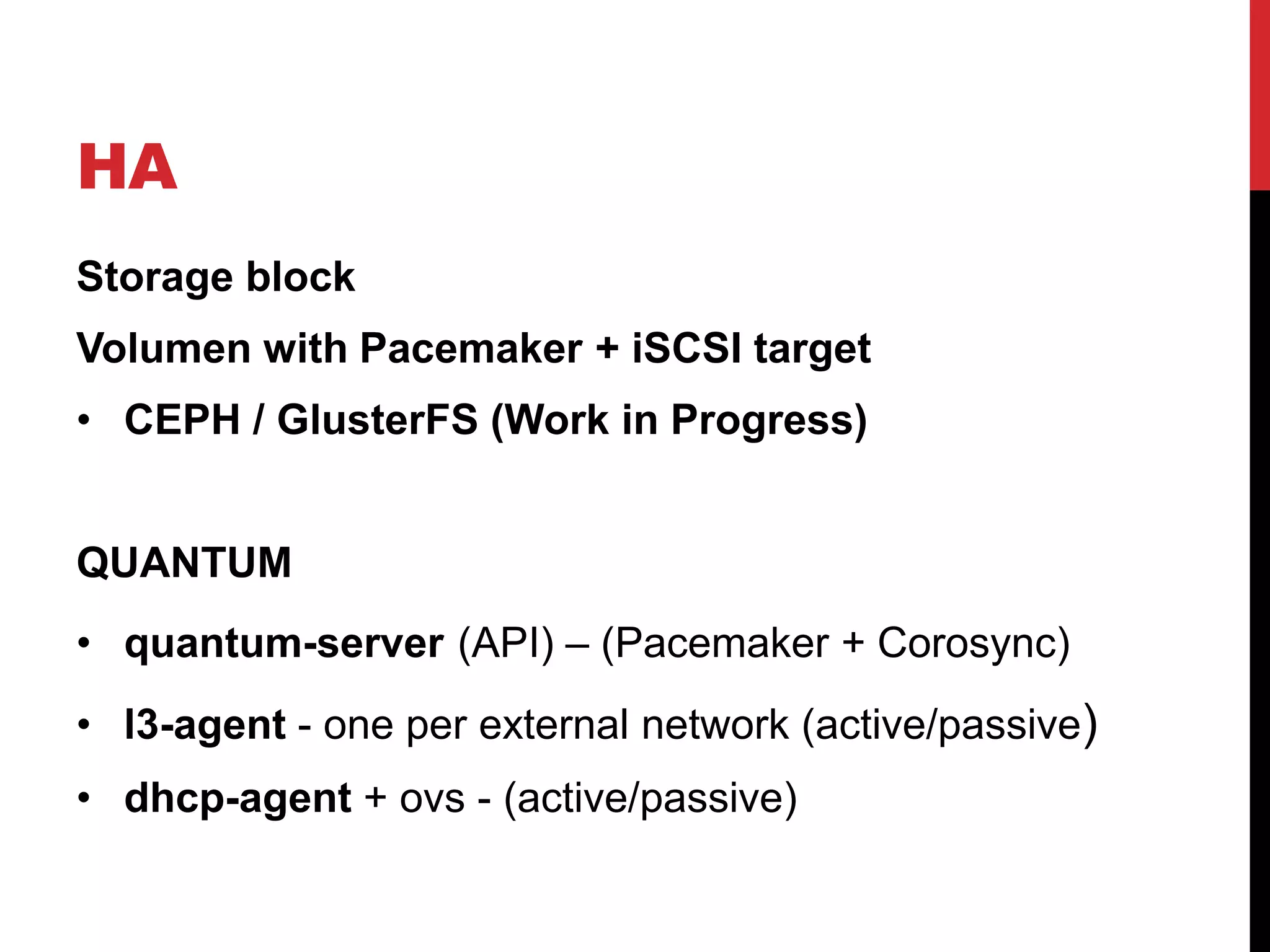 HA
Storage block
Volumen with Pacemaker + iSCSI target
• CEPH / GlusterFS (Work in Progress)
QUANTUM
• quantum-server (API) – (Pacemaker + Corosync)
• l3-agent - one per external network (active/passive)
• dhcp-agent + ovs - (active/passive)
 
