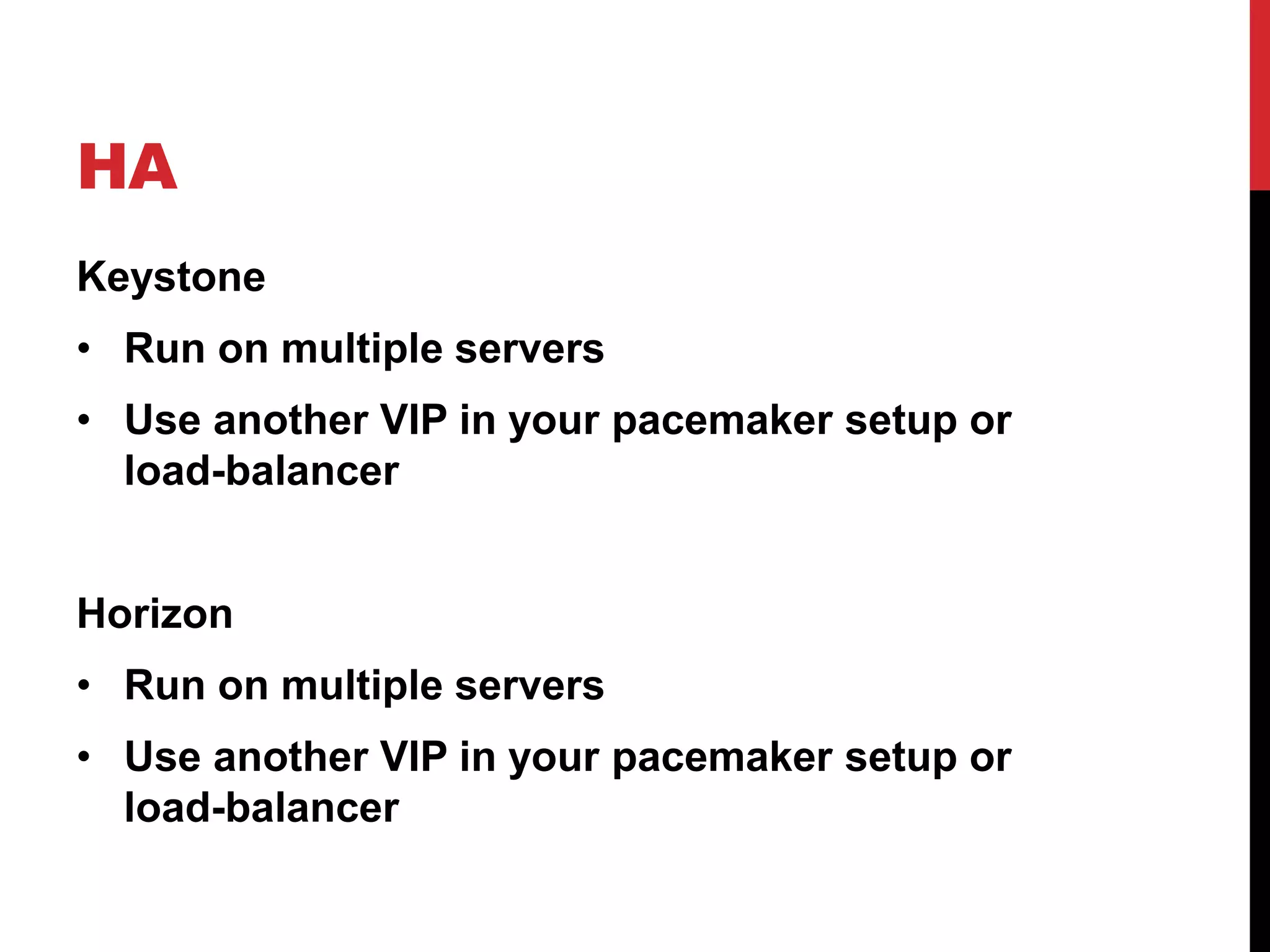 HA
Keystone
• Run on multiple servers
• Use another VIP in your pacemaker setup or
load-balancer
Horizon
• Run on multiple servers
• Use another VIP in your pacemaker setup or
load-balancer
 