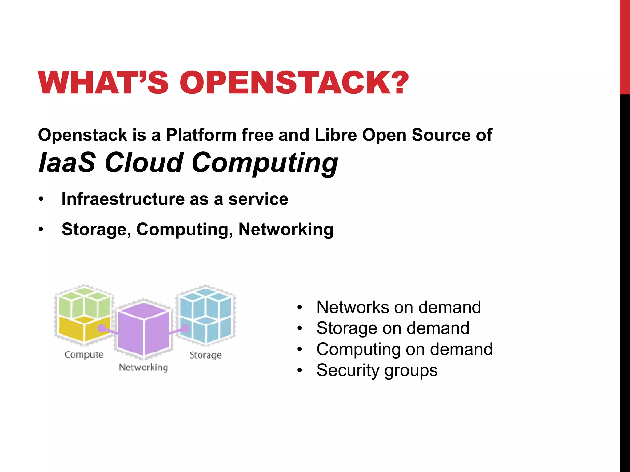 WHAT’S OPENSTACK?
Openstack is a Platform free and Libre Open Source of
IaaS Cloud Computing
• Infraestructure as a service
• Storage, Computing, Networking
• Networks on demand
• Storage on demand
• Computing on demand
• Security groups
 