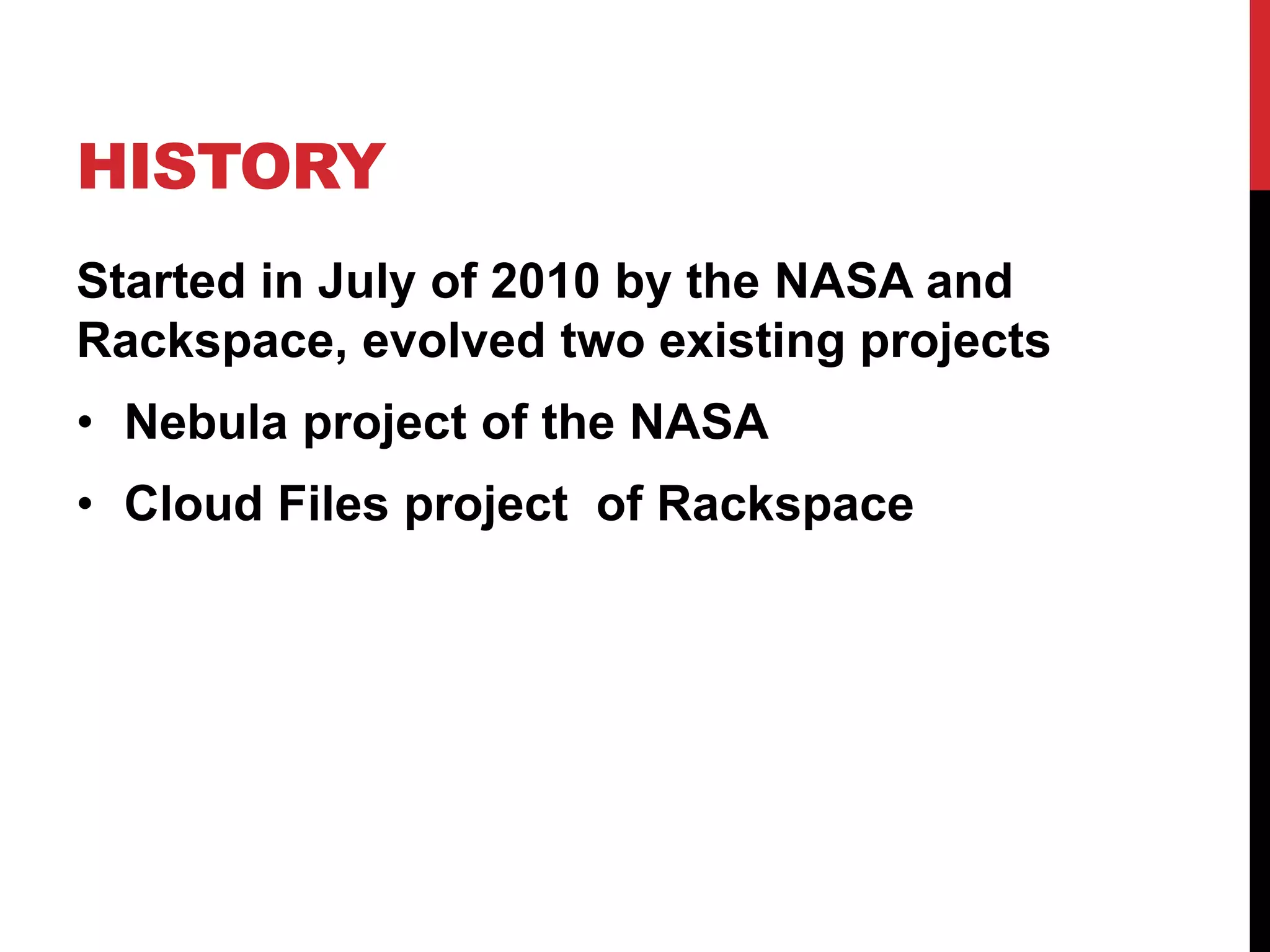 HISTORY
Started in July of 2010 by the NASA and
Rackspace, evolved two existing projects
• Nebula project of the NASA
• Cloud Files project of Rackspace
 