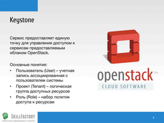Keystone

Сервис предоставляет единую
точку для управления доступом к
сервисам предоставляемым
облаком OpenStack.

Основные понятия:
•  Пользователь (User) – учетная
запись ассоциированная с
пользователем системы
•  Проект (Tenant) – логическая
группа доступных ресурсов
•  Роль (Role) – набор политик
доступа к ресурсам

#	
  

 