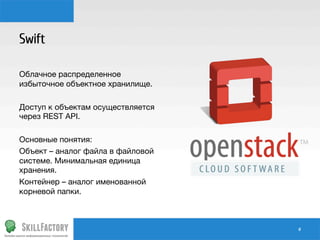 Swift

Облачное распределенное
избыточное объектное хранилище.

Доступ к объектам осуществляется
через REST API.

Основные понятия:
Объект – аналог файла в файловой
системе. Минимальная единица
хранения.
Контейнер – аналог именованной
корневой папки.

#	
  

 