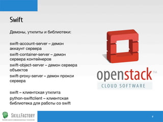 Swift
Демоны, утилиты и библиотеки:

swift-account-server – демон
аккаунт сервера
swift-container-server – демон
сервера контейнеров
swift-object-server – демон сервера
объектов
swift-proxy-server – демон прокси
сервера

swift – клиентская утилита
python-swiftclient – клиентская
библиотека для работы со swift

#	
  

 
