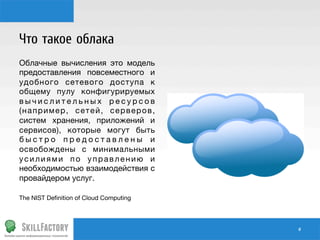 Что такое облака
Облачные вычисления это модель
предоставления повсеместного и
удобного сетевого доступа к
общему пулу конфигурируемых
вычислительных ресурсов
(например, сетей, серверов,
систем хранения, приложений и
сервисов), которые могут быть
быстро предоставлены и
освобождены с минимальными
усилиями по управлению и
необходимостью взаимодействия с
провайдером услуг.

The NIST Deﬁnition of Cloud Computing

#	
  

 