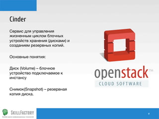 Cinder
Сервис для управления
жизненным циклом блочных
устройств хранения (дисками) и
созданием резервных копий.

Основные понятия:

Диск (Volume) – блочное
устройство подключаемое к
инстансу

Снимок(Snapshot) – резервная
копия диска.

#	
  

 