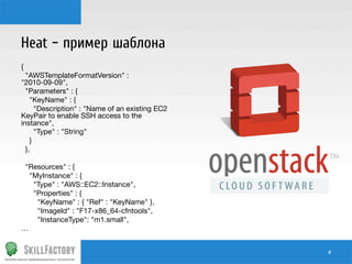 Heat – пример шаблона
{
"AWSTemplateFormatVersion" :
"2010-09-09",
"Parameters" : {
"KeyName" : {
"Description" : "Name of an existing EC2
KeyPair to enable SSH access to the
instance",
"Type" : "String"
}
},

"Resources" : {
"MyInstance" : {
"Type" : "AWS::EC2::Instance",
"Properties" : {
"KeyName" : { "Ref" : "KeyName" },
"ImageId" : "F17-x86_64-cfntools",
"InstanceType": "m1.small",
…
#	
  

 